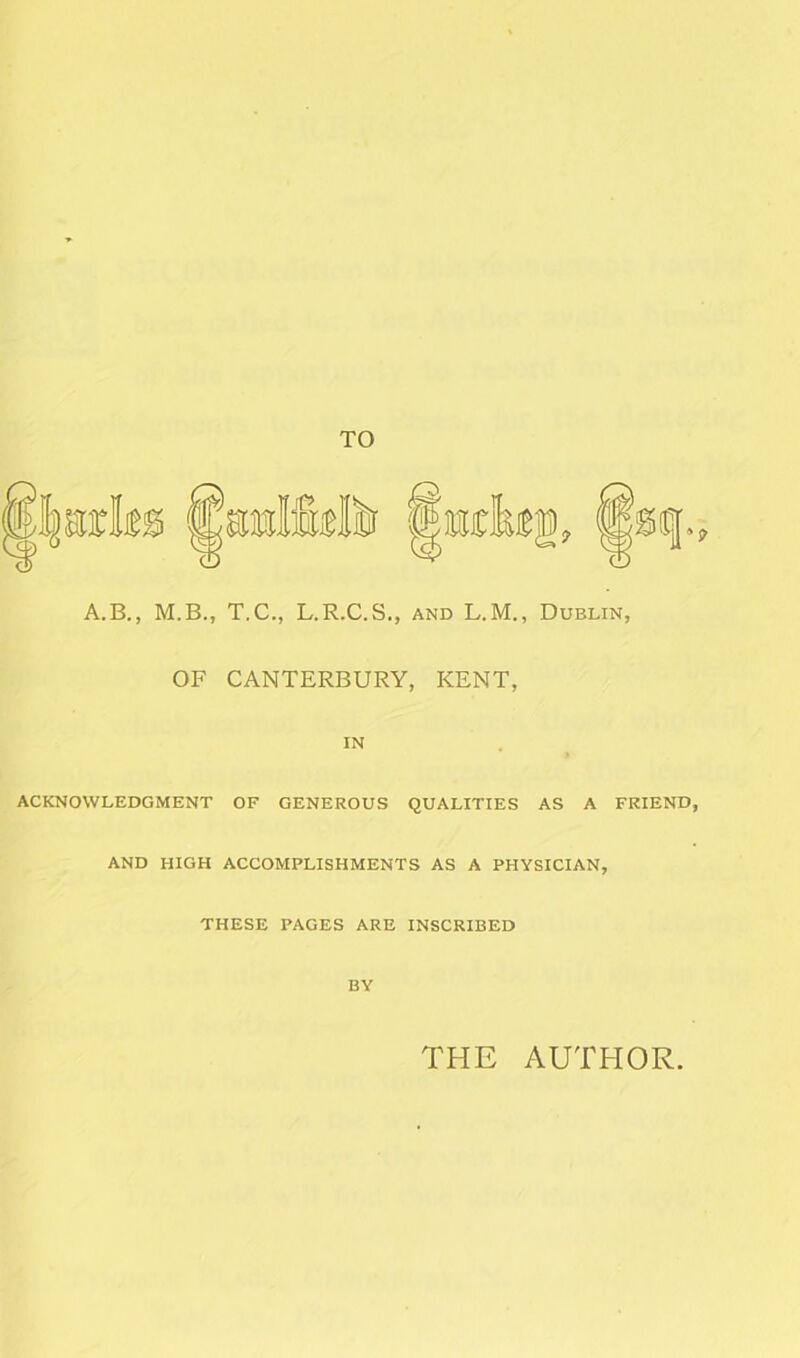 A.B., M.B., T.C., L.R.C.S., and L.M., Dublin, OF CANTERBURY, KENT, IN ACKNOWLEDGMENT OF GENEROUS QUALITIES AS A AND HIGH ACCOMPLISHMENTS AS A PHYSICIAN, THESE PAGES ARE INSCRIBED BY FRIEND THE AUTHOR