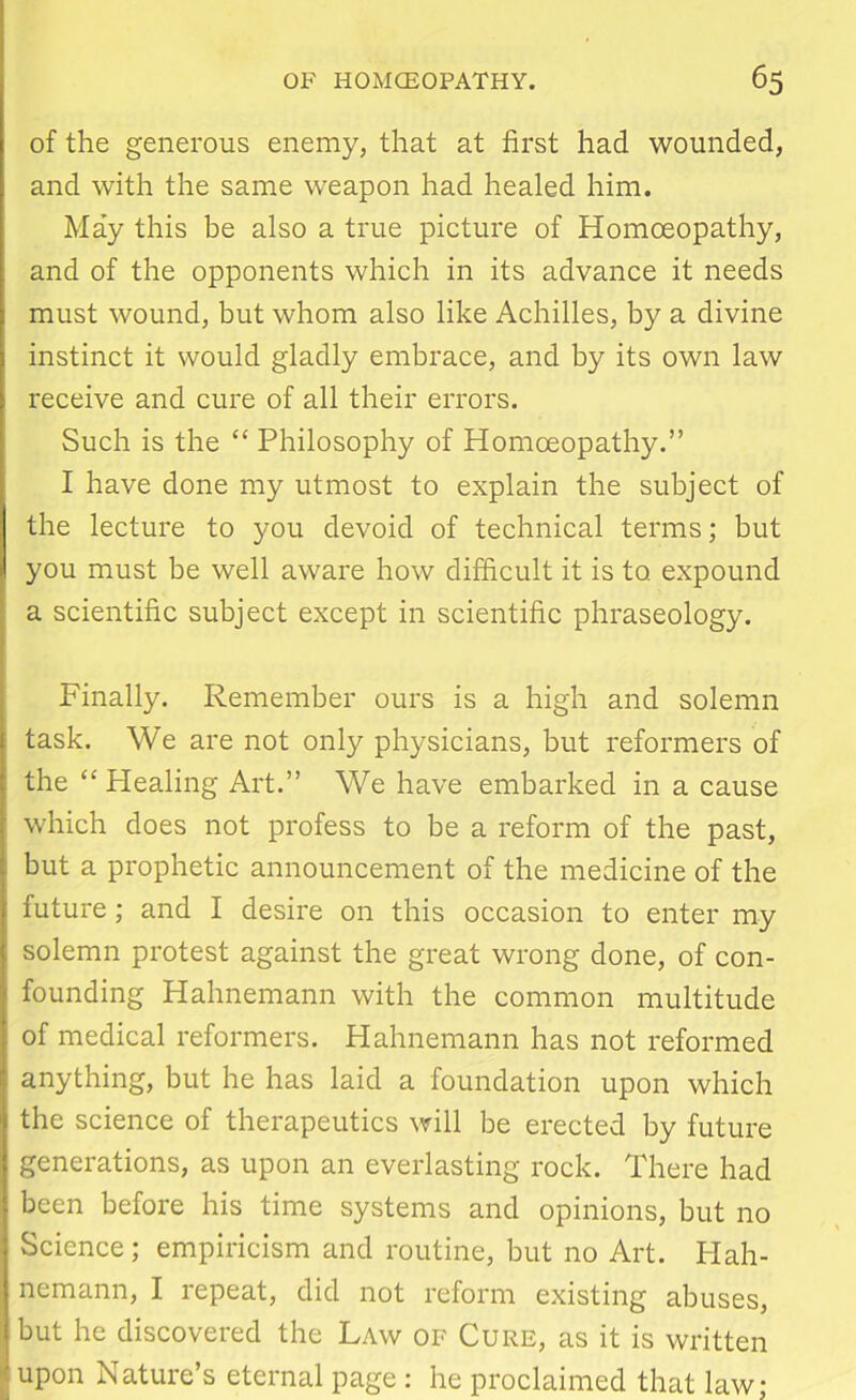 of the generous enemy, that at first had wounded, and with the same weapon had healed him. May this be also a true picture of Homoeopathy, and of the opponents which in its advance it needs must wound, but whom also like Achilles, by a divine instinct it would gladly embrace, and by its own law receive and cure of all their errors. Such is the “ Philosophy of Homoeopathy.” I have done my utmost to explain the subject of the lecture to you devoid of technical terms; but you must be well aware how difficult it is to expound a scientific subject except in scientific phraseology. Finally. Remember ours is a high and solemn task. We are not only physicians, but reformers of the “ Healing Art.” We have embarked in a cause which does not profess to be a reform of the past, but a prophetic announcement of the medicine of the future; and I desire on this occasion to enter my solemn protest against the great wrong done, of con- founding Hahnemann with the common multitude of medical reformers. Hahnemann has not reformed anything, but he has laid a foundation upon which the science of therapeutics will be erected by future generations, as upon an everlasting rock. There had been before his time systems and opinions, but no Science; empiricism and routine, but no Art. Plah- nemann, I repeat, did not reform existing abuses, but he discovered the Law of Cure, as it is written upon Nature’s eternal page : he proclaimed that law