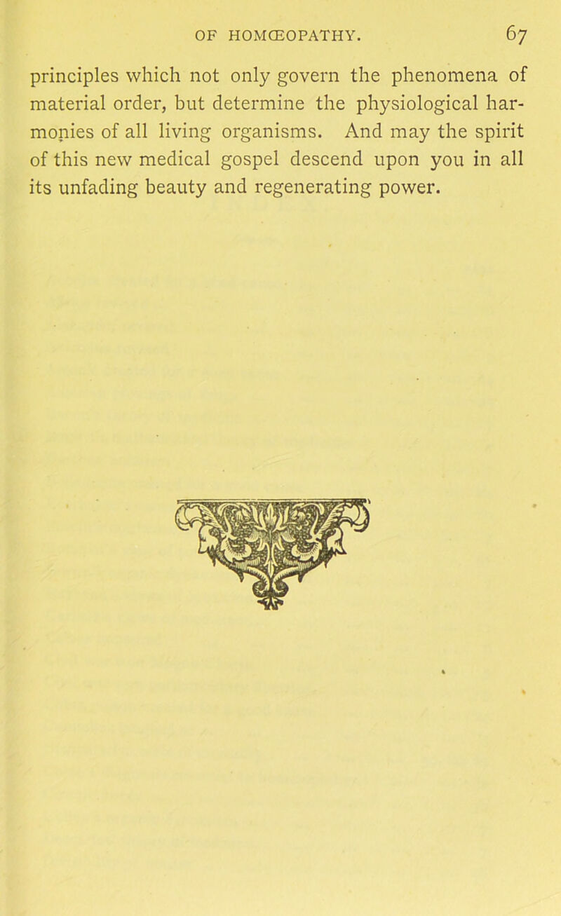 principles which not only govern the phenomena of material order, but determine the physiological har- monies of all living organisms. And may the spirit of this new medical gospel descend upon you in all its unfading beauty and regenerating power.