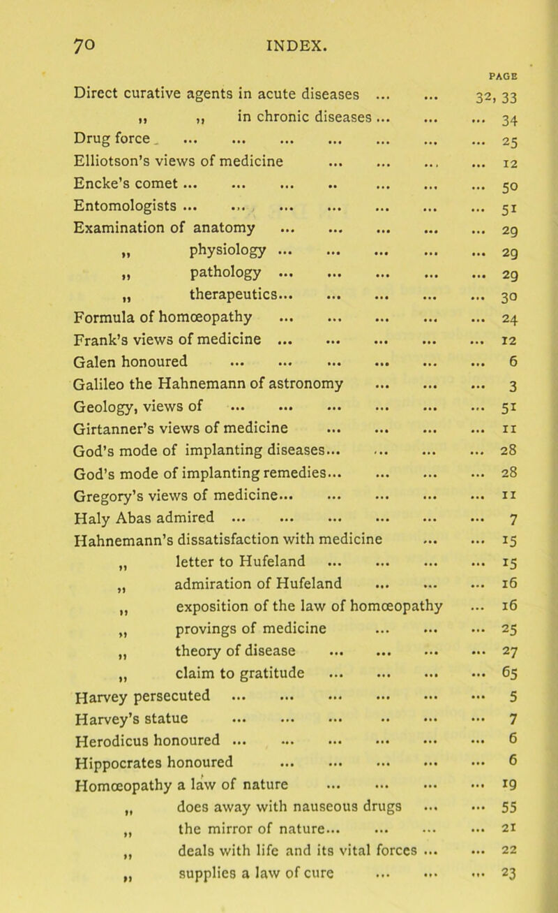 Direct curative agents in acute diseases ... ... PAGE 32, 33 1, ,, in chronic diseases... • •• 34 Drug force , • •• 25 Elliotson’s views of medicine • • 12 Encke’s comet • •• 50 Entomologists ... ... .*• 51 Examination of anatomy ... 29 „ physiology ... 29 „ pathology 29 „ therapeutics 30 Formula of homoeopathy ... 24 Frank’s views of medicine ... 12 Galen honoured 6 Galileo the Hahnemann of astronomy 3 Geology, views of 51 Girtanner’s views of medicine II God’s mode of implanting diseases ... 28 God’s mode of implanting remedies 28 Gregory’s views of medicine... II Haly Abas admired ... 7 Hahnemann’s dissatisfaction with medicine ... 15 „ letter to Hufeland 15 „ admiration of Hufeland 16 „ exposition of the law of homoeopathy 16 „ provings of medicine ... 25 „ theory of disease ... 27 „ claim to gratitude ... 65 Harvey persecuted ... 5 Harvey’s statue ... 7 Herodicus honoured ... 6 Hippocrates honoured ... 6 Homoeopathy a law of nature 19 „ does away with nauseous drugs 55 „ the mirror of nature... 21 „ deals with life and its vital forocs 22 „ supplies a law of cure ... 23