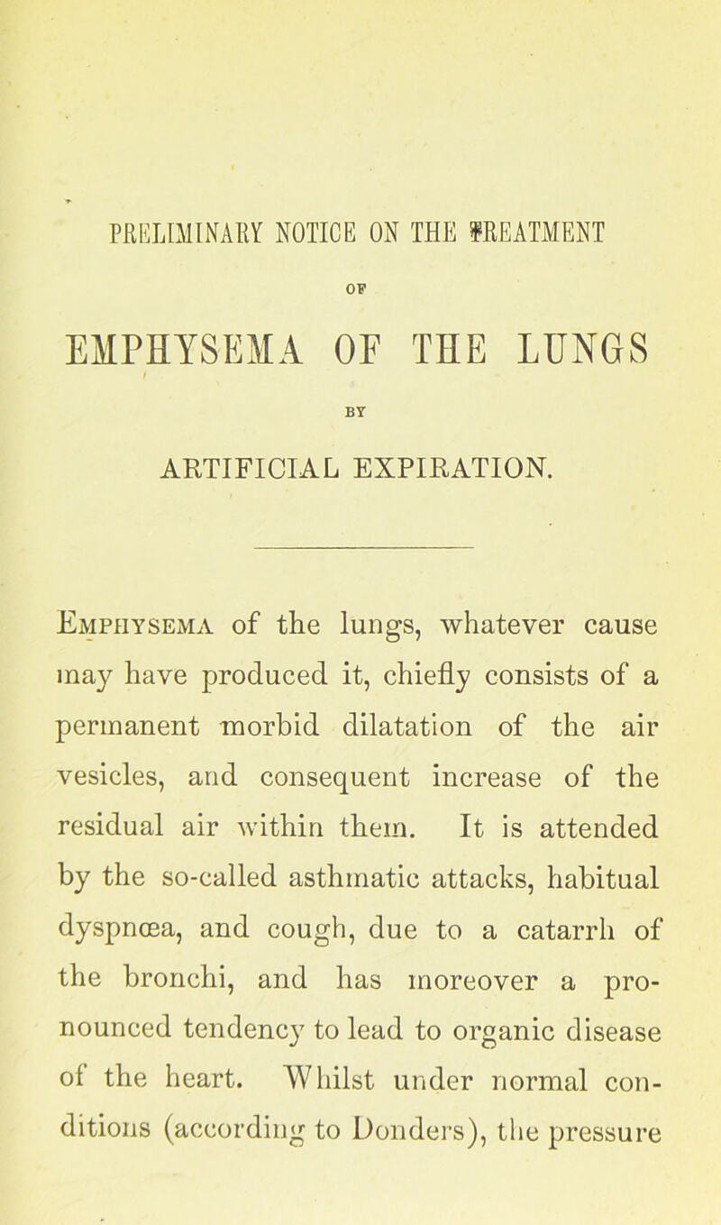 EMPHYSEMA OF THE LUNGS I ARTIFICIAL EXPIRATION. Emphysema of the lungs, whatever cause may have produced it, chiefly consists of a permanent morbid dilatation of the air vesicles, and consequent increase of the residual air within them. It is attended by the so-called asthmatic attacks, habitual dyspnoea, and cough, due to a catarrh of the bronchi, and has moreover a pro- nounced tendency to lead to organic disease of the heart. Whilst under normal con- ditions (according to Donders), the pressure