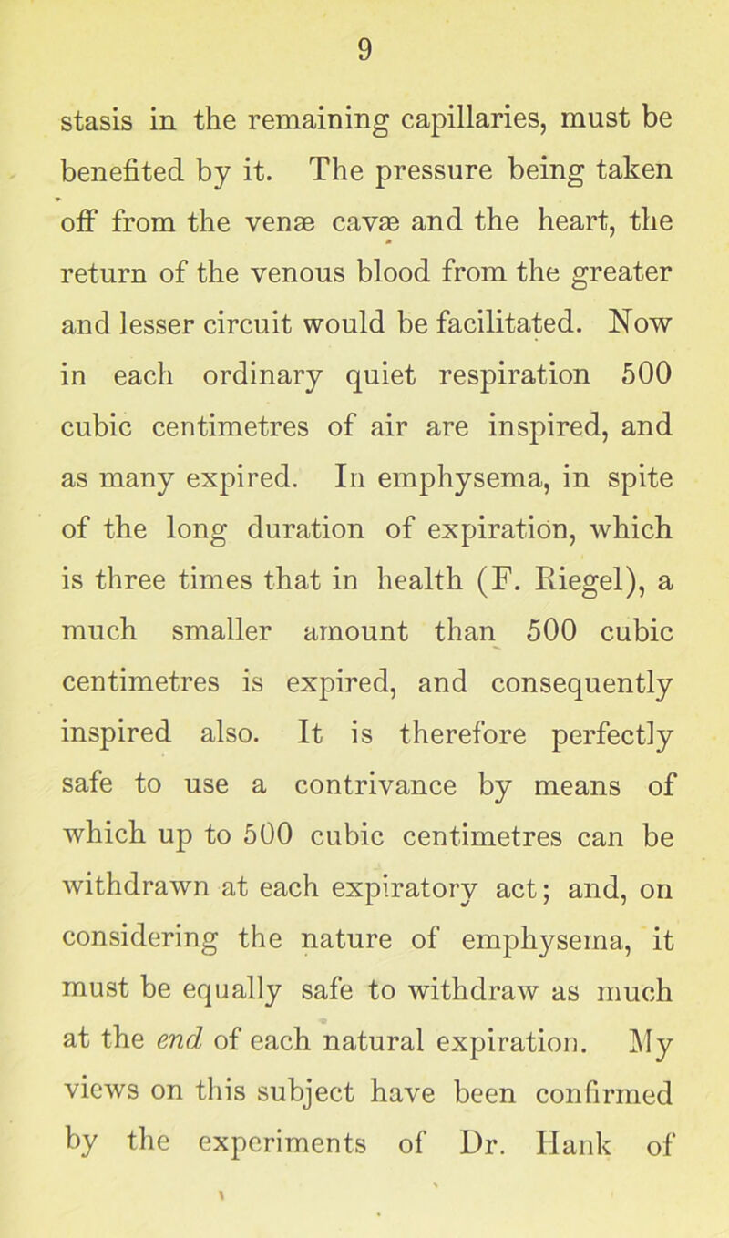 stasis in the remaining capillaries, must be benefited by it. The pressure being taken off from the venas cavas and the heart, the return of the venous blood from the greater and lesser circuit would be facilitated. Now in each ordinary quiet respiration 500 cubic centimetres of air are inspired, and as many expired. In emphysema, in spite of the long duration of expiration, which is three times that in health (F. Riegel), a much smaller amount than 500 cubic centimetres is expired, and consequently inspired also. It is therefore perfectly safe to use a contrivance by means of which up to 500 cubic centimetres can be withdrawn at each expiratory act; and, on considering the nature of emphysema, it must be equally safe to withdraw as much at the end of each natural expiration. My views on this subject have been confirmed by the experiments of Dr. Hank of