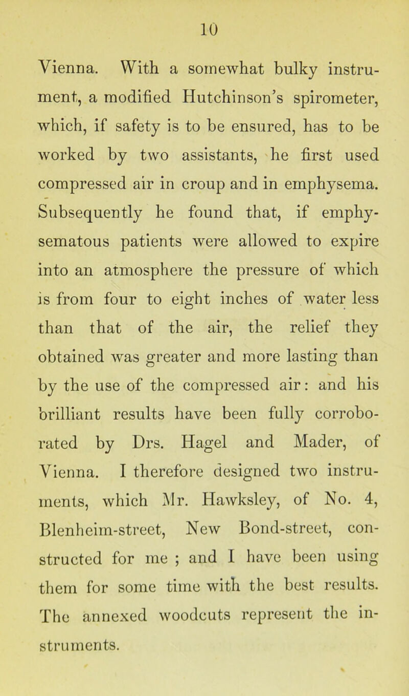 Vienna. With a somewhat bulky instru- ment, a modified Hutchinson’s spirometer, which, if safety is to be ensured, has to be worked by two assistants, he first used compressed air in croup and in emphysema. Subsequently he found that, if emphy- sematous patients were allowed to expire into an atmosphere the pressure of which is from four to eight inches of water less than that of the air, the relief they obtained was greater and more lasting than by the use of the compressed air: and his brilliant results have been fully corrobo- rated by Drs. Hagel and Mader, of Vienna. I therefore designed two instru- ments, which Mr. Hawksley, of No. 4, Blenheim-street, New Bond-street, con- structed for me ; and I have been using them for some time with the best results. The annexed woodcuts represent the in- struments.