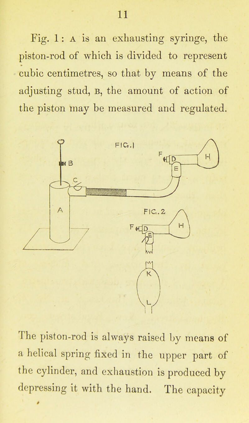 Fig. 1: a is an exhausting syringe, the piston-rod of which is divided to represent cubic centimetres, so that by means of the adjusting stud, b, the amount of action of the piston may be measured and regulated. The piston-rod is always raised by means of a helical spring fixed in the upper part of the cylinder, and exhaustion is produced by depressing it with the hand. The capacity