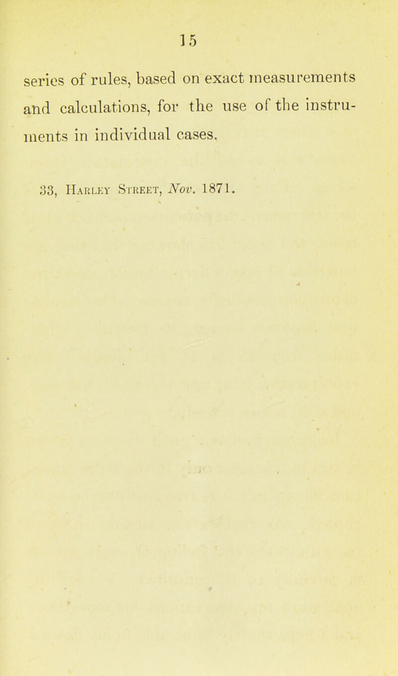 series of rules, based on exact measurements and calculations, for the use of the instru- ments in individual cases. 33, Harley Street, Nov. 1871.