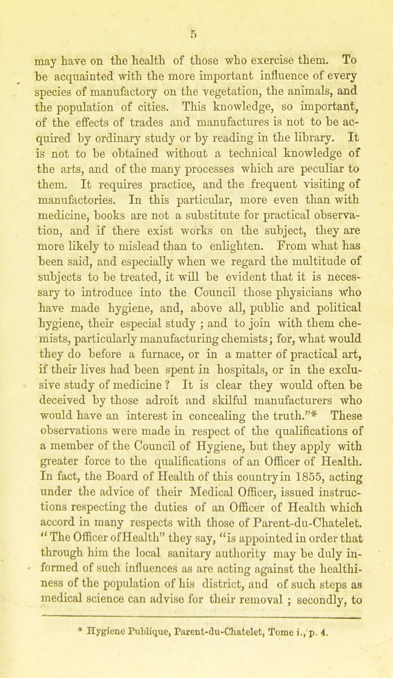 may have on the health of those who exercise them. To be acquainted with the more important influence of every species of manufactory on the vegetation, the animals, and the population of cities. This knowledge, so important, of the effects of trades and manufactures is not to be ac- quired by ordinary study or by reading in the library. It is not to be obtained without a technical knowledge of the arts, and of the many processes which are peculiar to them. It requires practice, and the frequent visiting of manufactories. In this particular, more even than with medicine, books are not a substitute for practical observa- tion, and if there exist works on the subject, they are more likely to mislead than to enlighten. From what has been said, and especially when we regard the multitude of subjects to be treated, it will be evident that it is neces- sary to introduce into the Council those physicians who have made hygiene, and, above all, public and political hygiene, their especial study ; and to join with them che- mists, particularly manufacturing chemists; for, what would they do before a furnace, or in a matter of practical art, if their lives had been spent in hospitals, or in the exclu- sive study of medicine ? It is clear they would often be deceived by those adroit and skilful manufacturers who would have an interest in concealing the truth.”* These observations were made in respect of the qualifications of a member of the Council of Hygiene, but they apply with greater force to the qualifications of an Officer of Health. In fact, the Board of Health of this country in 1855, acting under the advice of their Medical Officer, issued instruc- tions respecting the duties of an Officer of Health which accord in many respects with those of Parent-du-Chatelet. “ The Officer ofHealth” they say, “is appointed in order that through him the local sanitary authority may be duly in- formed of such influences as are acting against the healthi- ness of the population of his district, and of such steps as medical science can advise for their removal ; secondly, to Hygiene Fublique, Parent-du-Chatelet, Tome i., p. 4.