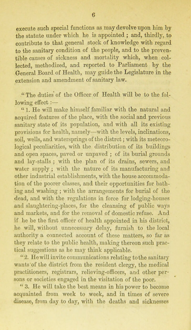 execute such special functions as may devolve upon him by the statute under which he is appointed ; and, thirdly, to contribute to that general stock of knowledge with regard to the sanitary condition of the people, and to the preven- tible causes of sickness and mortality which, when col- lected, methodized, and reported to Parliament by the General Board of Health, may guide the Legislature in the extension and amendment of sanitary law. “ The duties of the Officer of Health will be to the fol- lowing effect:— “1. He will make himself familiar with the natural and acquired features of the place, with the social and previous sanitary state of its population, and with all its existing provisions for health, namely—with the levels, inclinations, soil, wells, and watersprings of the distrct; with its meteoro- logical peculiarities, with the distribution of its buildings and open spaces, paved or unpaved ; of its burial grounds and lay-stalls ; with the plan of its drains, sewers, and water supply ; with the nature of its manufacturing and other industrial establishments, with the house accommoda- tion of the poorer classes, and their opportunities for bath- ing and washing ; with the arrangements for burial of the dead, and with the regulations in force for lodging-houses and slaughtering-places, for the cleansing of public ways and markets, and for the removal of domestic refuse. And if he be the first officer of health appointed in his district, he will, without unnecessary delay, furnish to the local authority a connected account of these matters, so far as they relate to the public health, making thereon such prac- tical suggestions as he may think applicable. “2. He will invite communications relating to the sanitary wants of the district from the resident clergy, the medical practitioners, registrars, relieving-officers, and other per- sons or societies engaged in the visitation of the poor. “ 3. He will take the best means in his power to become acquainted from week to week, and in times of severe disease, from day to day, with the deaths and sicknesses