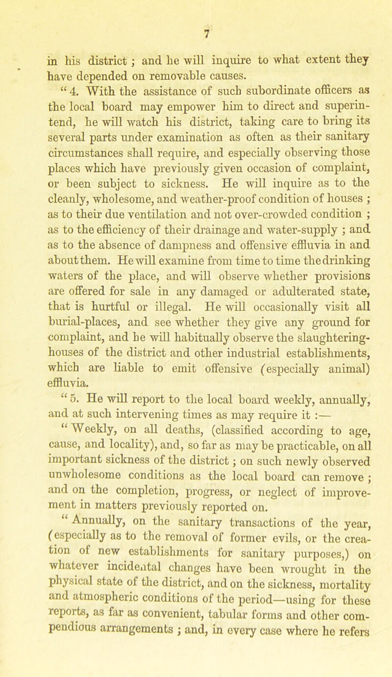 in his district; and he will inquire to what extent they have depended on removable causes. “ 4. With the assistance of such subordinate officers as the local board may empower him to direct and superin- tend, he will watch his district, taking care to bring its several parts under examination as often as their sanitary circumstances shall require, and especially observing those places which have previously given occasion of complaint, or been subject to sickness. He will inquire as to the cleanly, wholesome, and weather-proof condition of houses ; as to their due ventilation and not over-crowded condition ; as to the efficiency of their drainage and water-supply ; and as to the absence of dampness and offensive' effluvia in and about them. He will examine from time to time the drinking waters of the place, and will observe whether provisions are offered for sale in any damaged or adulterated state, that is hurtful or illegal. He will occasionally visit all burial-places, and see whether they give any ground for complaint, and he will habitually observe the slaughtering- houses of the district and other industrial establishments, which are liable to emit offensive (especially animal) effluvia. “ 5. He will report to the local board weekly, annually, and at such intervening times as may require it :— “ Weekly, on all deaths, (classified according to age, cause, and locality), and, so far as may be practicable, on all important sickness of the district; on such newly observed unwholesome conditions as the local board can remove ; and on the completion, progress, or neglect of improve- ment in matters previously reported on. “ Annually, on the sanitary transactions of the year, (especially as to the removal of former evils, or the crea- tion of new establishments for sanitary purposes,) on whatever incidental changes have been wrought in the physical state of the district, and on the sickness, mortality and atmospheric conditions of the period—using for these reports, as far as convenient, tabular forms and other com- pendious arrangements ; and, in every case where ho refers