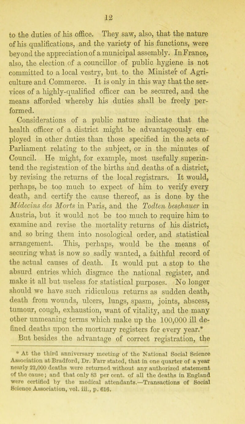 to the duties of his office. They saw, also, that the nature of his qualifications, and the variety of his functions, were beyond the appreciation of a municipal assembly. In France, also, the election of a councillor of public hygiene is not committed to a local vestry, but to the Minister of Agri- culture and Commerce. It is only in this way that the ser- vices of a highly-qualified officer can be secured, and the means afforded whereby his duties shall be freely per- formed. Considerations of a public nature indicate that the health officer of a district might be advantageously em- ployed in other duties than those specified in the acts of Parliament relating to the subject, or in the minutes of Council. He might, for example, most usefully superin- tend the registration of the births and deaths of a district, by revising the returns of the local registrars. It would, perhaps, be too much to expect of him to verify every death, and certify the cause thereof, as is done by the Medecins dcs Morts in Paris, and the Todtcn bcschauer in Austria, but it would not be too much to require him to examine and revise the mortality returns of his district, and so bring them into nosological order, and statistical arrangement. This, perhaps, would be the means of securing what is now so sadly wanted, a faithful record of the actual causes of death. It would put a stop to the absurd entries which disgrace the national register, and make it all but useless for statistical purposes. No longer should we have such ridiculous returns as sudden death, death from wounds, ulcers, lungs, spasm, joints, abscess, tumour, cough, exhaustion, want of vitality, and the many other unmeaning terms which make up the 100,000 ill de- fined deaths upon the mortuary registers for every year.* But besides the advantage of correct registration, the • At the third anniversary meeting of the National Social Science Association at Bradford, Dr. Farr stated, that in one quarter of a year nearly 22,000 deaths were returned without any authorized statement of tho cause; and that only 83 per cent, of all the deaths in England were certified by the medical attendants.—Transactions of Social Science Association, vol. iii., p. 016.