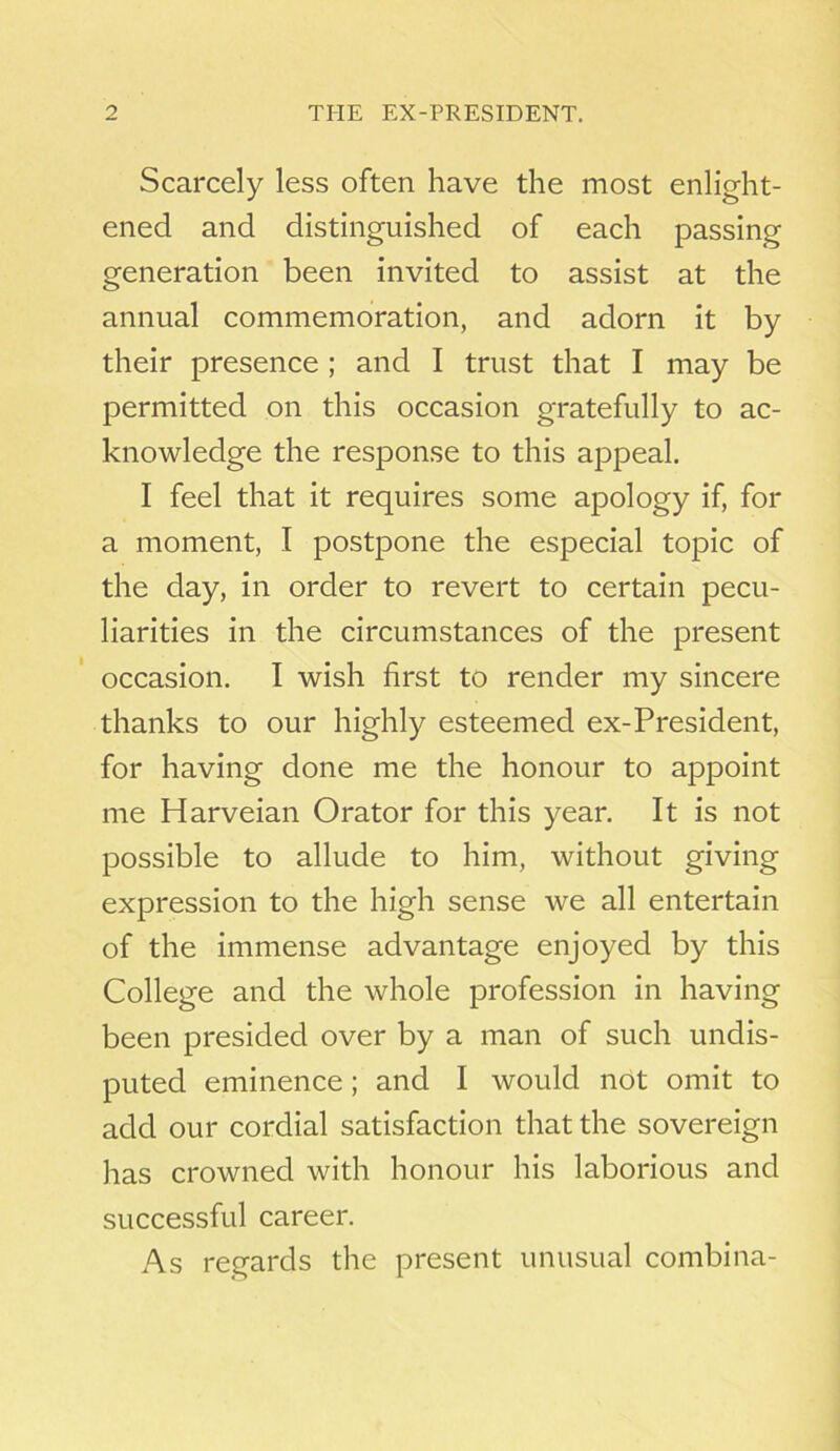 Scarcely less often have the most enlight- ened and distinguished of each passing generation been invited to assist at the annual commemoration, and adorn it by their presence ; and I trust that I may be permitted on this occasion gratefully to ac- knowledge the response to this appeal. I feel that it requires some apology if, for a moment, I postpone the especial topic of the day, in order to revert to certain pecu- liarities in the circumstances of the present occasion. I wish first to render my sincere thanks to our highly esteemed ex-President, for having done me the honour to appoint me Harveian Orator for this year. It is not possible to allude to him, without giving expression to the high sense we all entertain of the immense advantage enjoyed by this College and the whole profession in having been presided over by a man of such undis- puted eminence ; and I would not omit to add our cordial satisfaction that the sovereign has crowned with honour his laborious and successful career. As regards the present unusual combina-