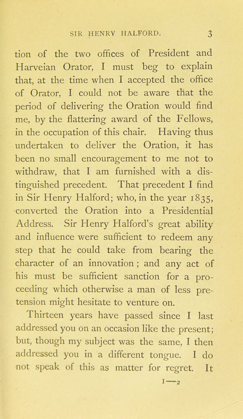 tion of the two offices of President and Harveian Orator, I must beg to explain that, at the time when I accepted the office of Orator, I could not be aware that the period of delivering the Oration would find me, by the flattering award of the Fellows, in the occupation of this chair. Having thus undertaken to deliver the Oration, it has been no small encouragement to me not to withdraw, that I am furnished with a dis- tinguished precedent. That precedent I find in Sir Henry Halford; who, in the year 1835, converted the Oration into a Presidential Address. Sir Henry Plalford’s great ability and influence were sufficient to redeem any step that he could take from bearing the character of an innovation ; and any act of his must be sufficient sanction for a pro- ceeding which otherwise a man of less pre- tension might hesitate to venture on. Thirteen years have passed since I last addressed you on an occasion like the present; but, though my subject was the same, I then addressed you in a different tongue. I do not speak of this as matter for regret. It 1—2