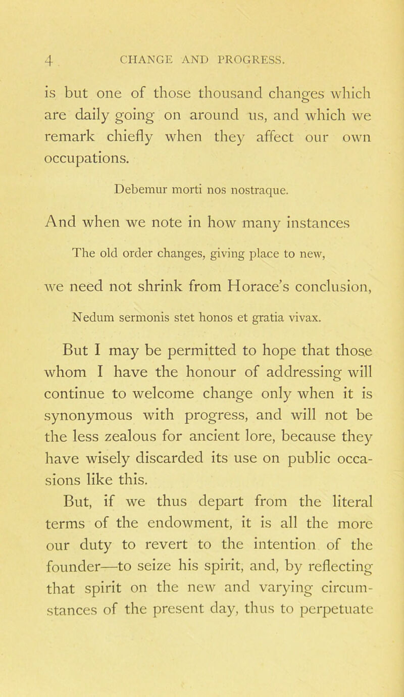 is but one of those thousand changes which are daily going on around us, and which we remark chiefly when they affect our own occupations. Debemur morti nos nostraque. And when we note in how many instances The old order changes, giving place to new, we need not shrink from Horace’s conclusion, Nedum sermonis stet honos et gratia vivax. But I may be permitted to hope that those whom I have the honour of addressing will continue to welcome change only when it is synonymous with progress, and will not be the less zealous for ancient lore, because they have wisely discarded its use on public occa- sions like this. But, if we thus depart from the literal terms of the endowment, it is all the more our duty to revert to the intention of the founder—to seize his spirit, and, by reflecting that spirit on the new and varying circum- stances of the present day, thus to perpetuate