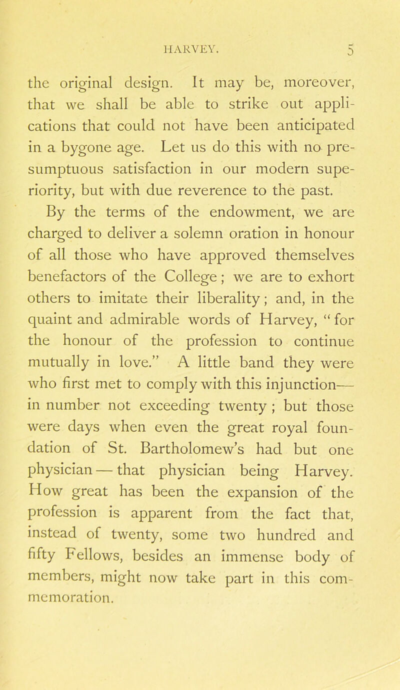 the original design. It may be, moreover, that we shall be able to strike out appli- cations that could not have been anticipated in a bygone age. Let us do this with no pre- sumptuous satisfaction in our modern supe- riority, but with due reverence to the past. By the terms of the endowment, we are charged to deliver a solemn oration in honour of all those who have approved themselves benefactors of the College; we are to exhort others to imitate their liberality; and, in the quaint and admirable words of Harvey, “ for the honour of the profession to continue mutually in love.” A little band they were who first met to comply with this injunction— in number not exceeding twenty ; but those were days when even the great royal foun- dation of St. Bartholomew’s had but one physician — that physician being Harvey. How great has been the expansion of the profession is apparent from the fact that, instead of twenty, some two hundred and fifty Fellows, besides an immense body of members, might now take part in this com- memoration.