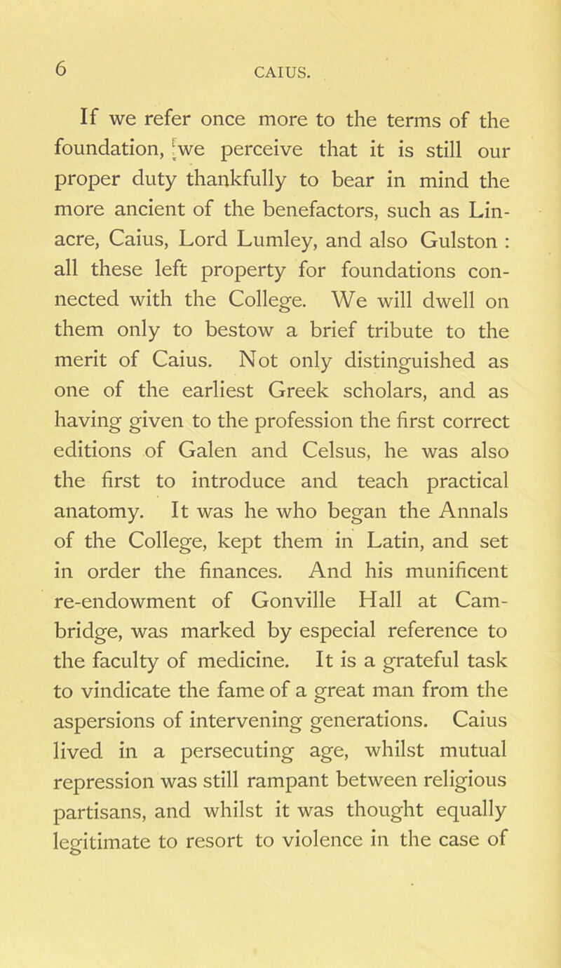 CAIUS. If we refer once more to the terms of the foundation, [we perceive that it is still our proper duty thankfully to bear in mind the more ancient of the benefactors, such as Lin- acre, Caius, Lord Lumley, and also Gulston : all these left property for foundations con- nected with the College. We will dwell on them only to bestow a brief tribute to the merit of Caius. Not only distinguished as one of the earliest Greek scholars, and as having given to the profession the first correct editions of Galen and Celsus, he was also the first to introduce and teach practical anatomy. It was he who began the Annals of the College, kept them in Latin, and set in order the finances. And his munificent re-endowment of Gonville Hall at Cam- bridge, was marked by especial reference to the faculty of medicine. It is a grateful task to vindicate the fame of a great man from the aspersions of intervening generations. Caius lived in a persecuting age, whilst mutual repression was still rampant between religious partisans, and whilst it was thought equally legitimate to resort to violence in the case of