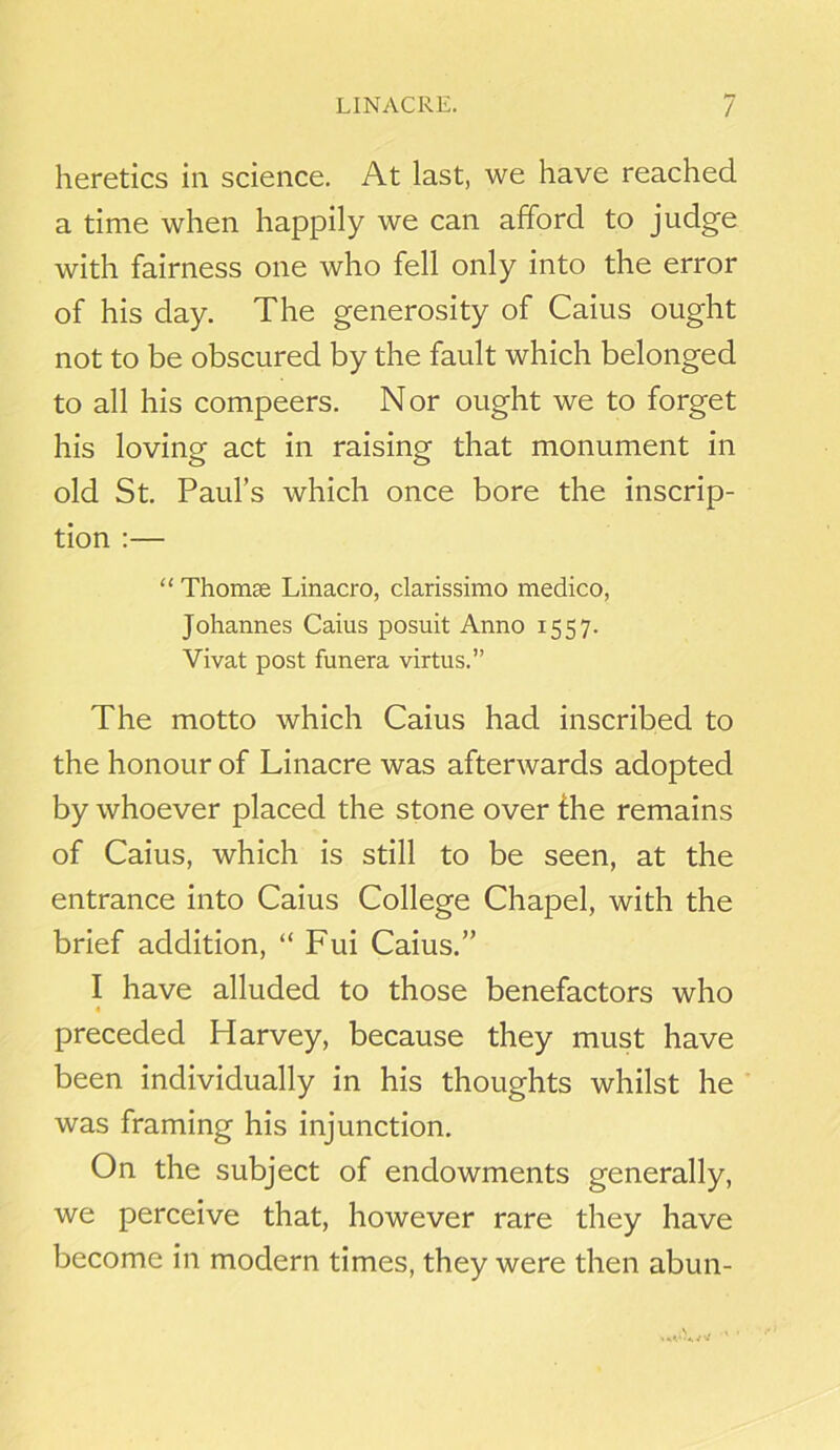 heretics in science. At last, we have reached a time when happily we can afford to judge with fairness one who fell only into the error of his day. The generosity of Caius ought not to be obscured by the fault which belonged to all his compeers. Nor ought we to forget his loving act in raising that monument in old St. Paul’s which once bore the inscrip- tion :— “ Thomas Linacro, clarissimo medico, Johannes Caius posuit Anno 1557. Vivat post funera virtus.” The motto which Caius had inscribed to the honour of Linacre was afterwards adopted by whoever placed the stone over the remains of Caius, which is still to be seen, at the entrance into Caius College Chapel, with the brief addition, “ Fui Caius.” I have alluded to those benefactors who preceded Harvey, because they must have been individually in his thoughts whilst he was framing his injunction. On the subject of endowments generally, we perceive that, however rare they have become in modern times, they were then abun-