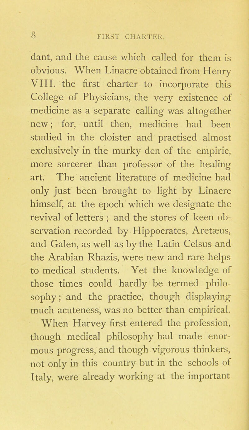 FIRST CHARTER. clant, and the cause which called for them is obvious. When Linacre obtained from Henry VIII. the first charter to incorporate this College of Physicians, the very existence of medicine as a separate calling was altogether new; for, until then, medicine had been studied in the cloister and practised almost exclusively in the murky den of the empiric, more sorcerer than professor of the healing art. The ancient literature of medicine had only just been brought to light by Linacre himself, at the epoch which we designate the revival of letters ; and the stores of keen ob- servation recorded by Hippocrates, Aretaeus, and Galen, as well as by the Latin Celsus and the Arabian Rhazis, were new and rare helps to medical students. Yet the knowledge of those times could hardly be termed philo- sophy ; and the practice, though displaying much acuteness, was no better than empirical. When Harvey first entered the profession, though medical philosophy had made enor- mous progress, and though vigorous thinkers, not only in this country but in the schools of Italy, were already working at the important