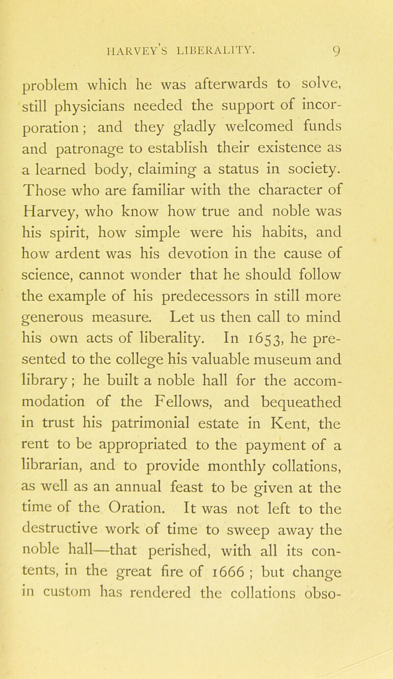 problem which he was afterwards to solve, still physicians needed the support of incor- poration ; and they gladly welcomed funds and patronage to establish their existence as a learned body, claiming a status in society. Those who are familiar with the character of Harvey, who know how true and noble was his spirit, how simple were his habits, and how ardent was his devotion in the cause of science, cannot wonder that he should follow the example of his predecessors in still more generous measure. Let us then call to mind his own acts of liberality. In 1653, he pre- sented to the college his valuable museum and library; he built a noble hall for the accom- modation of the Fellows, and bequeathed in trust his patrimonial estate in Kent, the rent to be appropriated to the payment of a librarian, and to provide monthly collations, as well as an annual feast to be given at the time of the Oration. It was not left to the destructive work of time to sweep away the noble hall—that perished, with all its con- tents, in the great fire of 1666 ; but change in custom has rendered the collations obso-