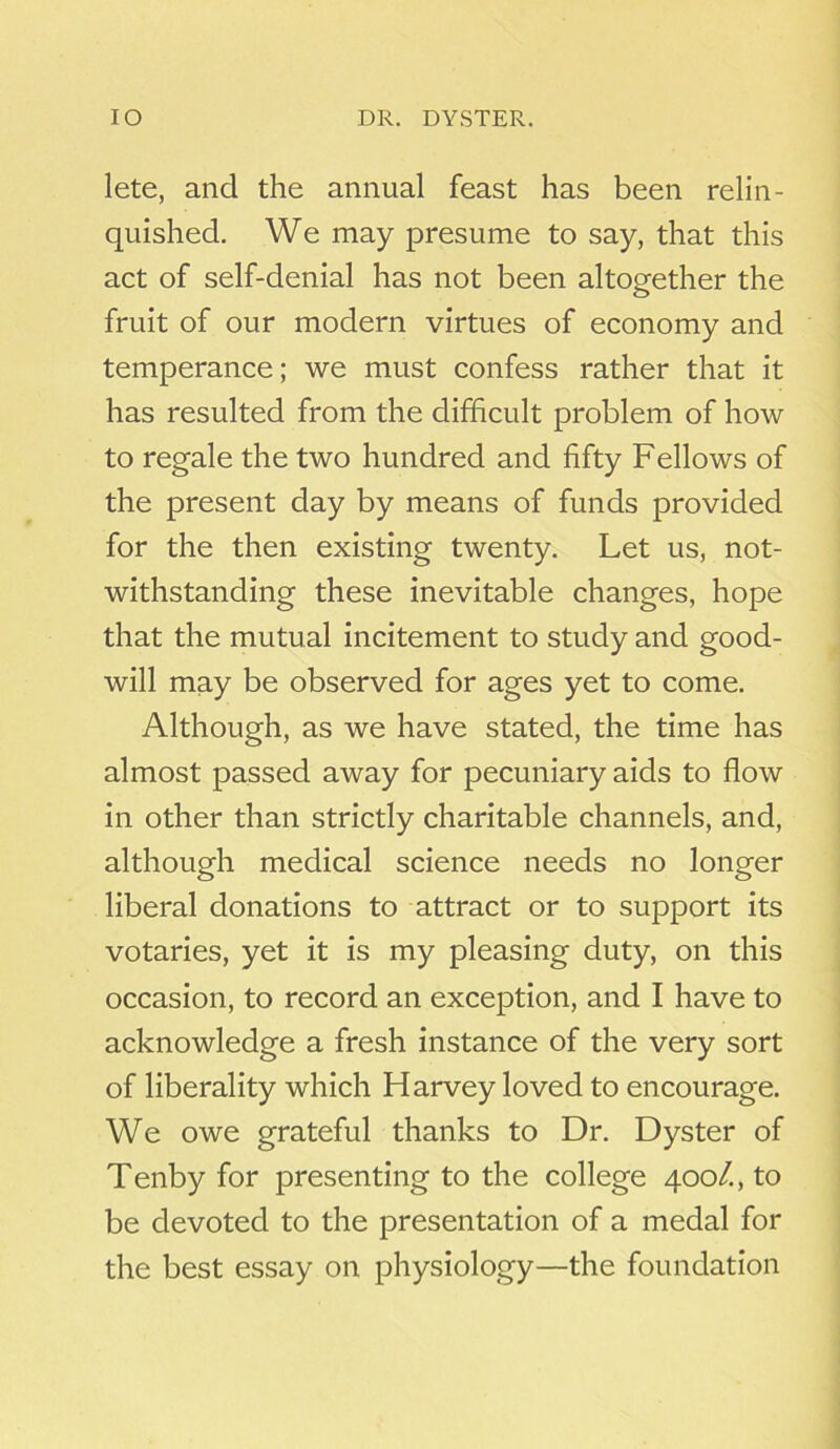 IO DR. DYSTER. lete, and the annual feast has been relin- quished. We may presume to say, that this act of self-denial has not been altogether the fruit of our modern virtues of economy and temperance; we must confess rather that it has resulted from the difficult problem of how to regale the two hundred and fifty Fellows of the present day by means of funds provided for the then existing twenty. Let us, not- withstanding these inevitable changes, hope that the mutual incitement to study and good- will may be observed for ages yet to come. Although, as we have stated, the time has almost passed away for pecuniary aids to flow in other than strictly charitable channels, and, although medical science needs no longer liberal donations to attract or to support its votaries, yet it is my pleasing duty, on this occasion, to record an exception, and I have to acknowledge a fresh instance of the very sort of liberality which Harvey loved to encourage. We owe grateful thanks to Dr. Dyster of Tenby for presenting to the college 400/., to be devoted to the presentation of a medal for the best essay on physiology—the foundation