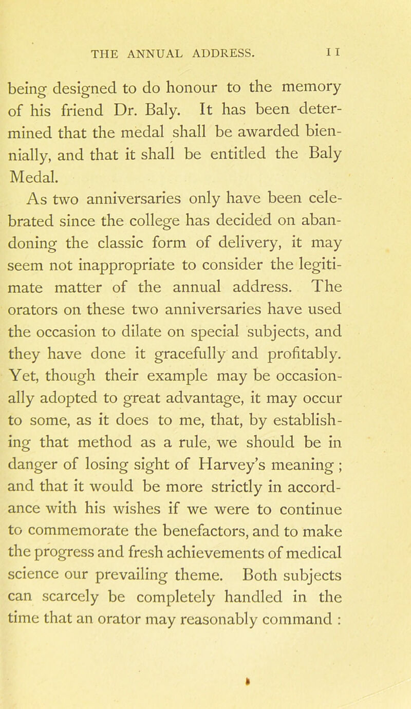 THE ANNUAL ADDRESS. I I being designed to do honour to the memory of his friend Dr. Baly. It has been deter- mined that the medal shall be awarded bien- nially, and that it shall be entitled the Baly Medal. As two anniversaries only have been cele- brated since the college has decided on aban- doning the classic form of delivery, it may seem not inappropriate to consider the legiti- mate matter of the annual address. The orators on these two anniversaries have used the occasion to dilate on special subjects, and they have done it gracefully and profitably. Yet, though their example may be occasion- ally adopted to great advantage, it may occur to some, as it does to me, that, by establish- ing that method as a rule, we should be in danger of losing sight of Harvey’s meaning ; and that it would be more strictly in accord- ance with his wishes if we were to continue to commemorate the benefactors, and to make the progress and fresh achievements of medical science our prevailing theme. Both subjects can scarcely be completely handled in the time that an orator may reasonably command : »