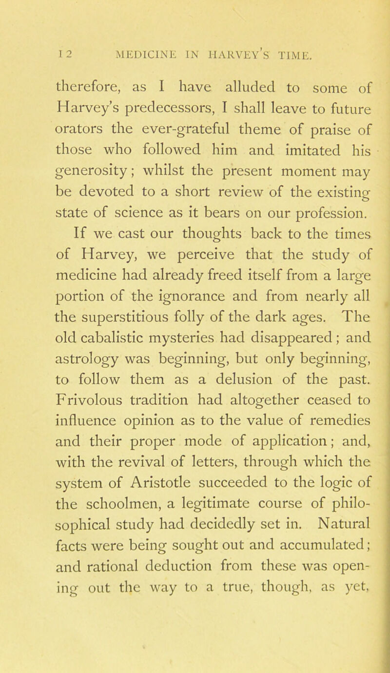 therefore, as I have alluded to some of Harvey’s predecessors, I shall leave to future orators the ever-grateful theme of praise of those who followed him and imitated his generosity; whilst the present moment may be devoted to a short review of the existing o state of science as it bears on our profession. If we cast our thoughts back to the times of Harvey, we perceive that the study of medicine had already freed itself from a large portion of the ignorance and from nearly all the superstitious folly of the dark ages. The old cabalistic mysteries had disappeared ; and astrology was beginning, but only beginning, to follow them as a delusion of the past. Frivolous tradition had altogether ceased to influence opinion as to the value of remedies and their proper mode of application; and, with the revival of letters, through which the system of Aristotle succeeded to the logic of the schoolmen, a legitimate course of philo- sophical study had decidedly set in. Natural facts were being sought out and accumulated; and rational deduction from these was open- ing out the way to a true, though, as yet,