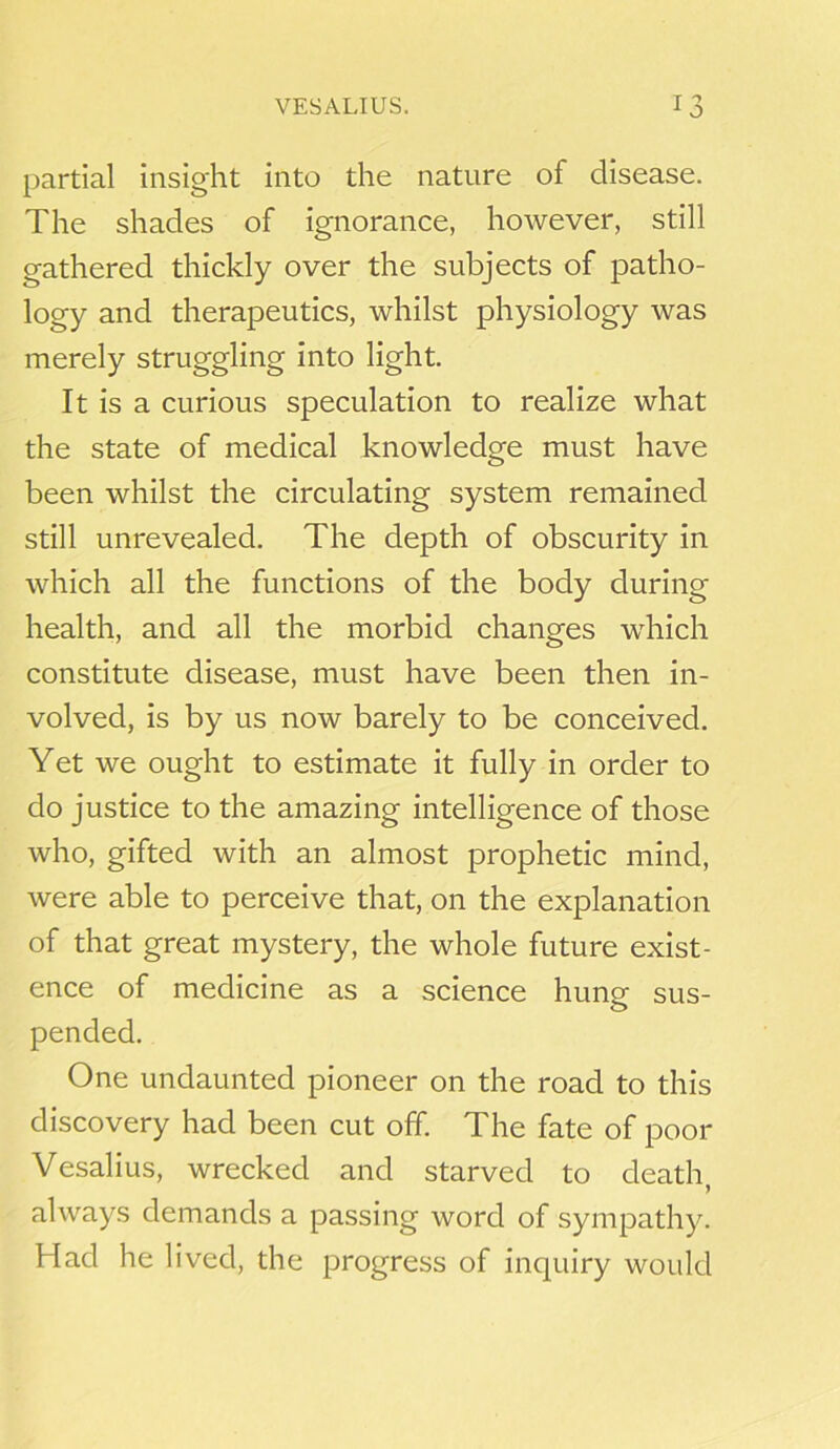 partial insight into the nature of disease. The shades of ignorance, however, still gathered thickly over the subjects of patho- logy and therapeutics, whilst physiology was merely struggling into light. It is a curious speculation to realize what the state of medical knowledge must have been whilst the circulating system remained still unrevealed. The depth of obscurity in which all the functions of the body during health, and all the morbid changes which constitute disease, must have been then in- volved, is by us now barely to be conceived. Yet we ought to estimate it fully in order to do justice to the amazing intelligence of those who, gifted with an almost prophetic mind, were able to perceive that, on the explanation of that great mystery, the whole future exist- ence of medicine as a science hung sus- pended. One undaunted pioneer on the road to this discovery had been cut off. The fate of poor Vesalius, wrecked and starved to death, always demands a passing word of sympathy. Had he lived, the progress of inquiry would