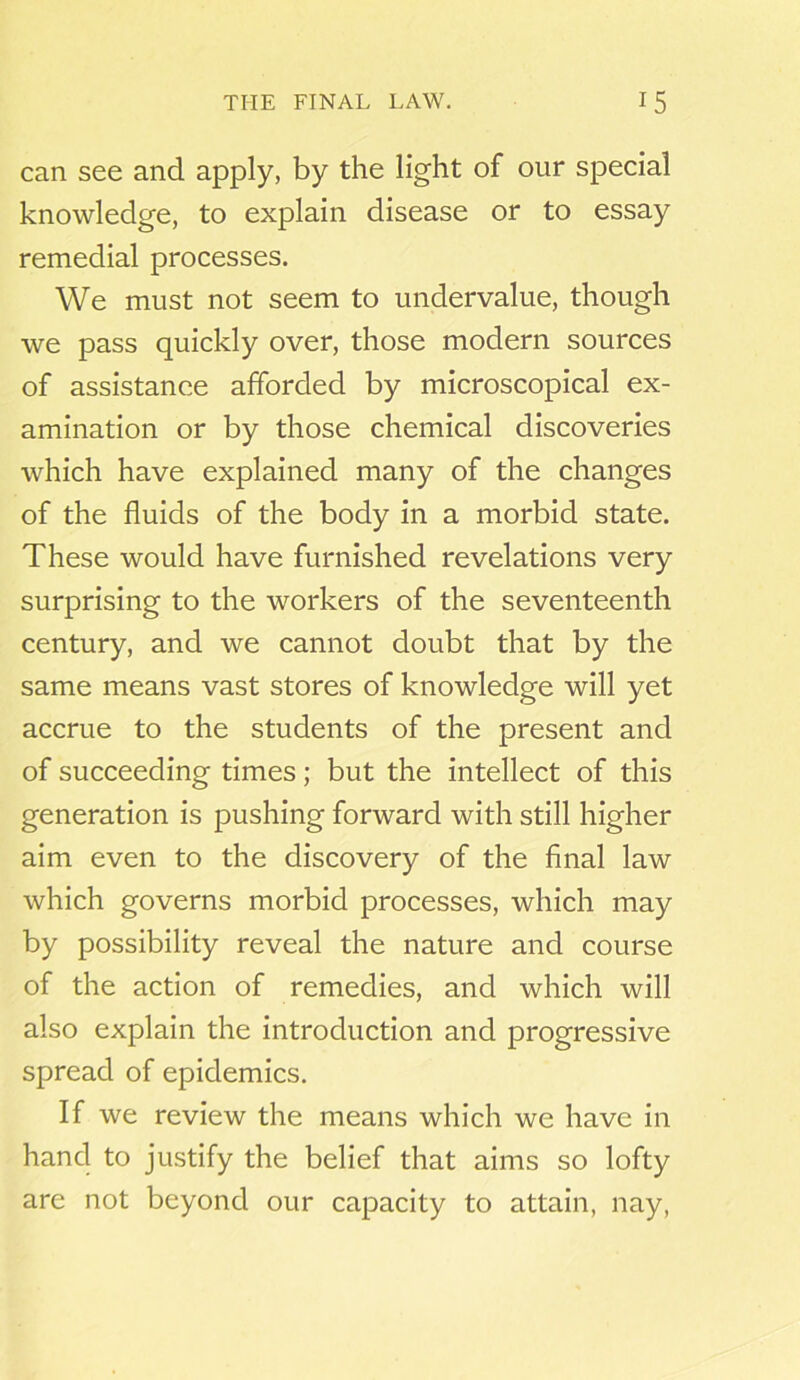 can see and apply, by the light of our special knowledge, to explain disease or to essay remedial processes. We must not seem to undervalue, though we pass quickly over, those modern sources of assistance afforded by microscopical ex- amination or by those chemical discoveries which have explained many of the changes of the fluids of the body in a morbid state. These would have furnished revelations very surprising to the workers of the seventeenth century, and we cannot doubt that by the same means vast stores of knowledge will yet accrue to the students of the present and of succeeding times; but the intellect of this generation is pushing forward with still higher aim even to the discovery of the final law which governs morbid processes, which may by possibility reveal the nature and course of the action of remedies, and which will also explain the introduction and progressive spread of epidemics. If we review the means which we have in hand to justify the belief that aims so lofty are not beyond our capacity to attain, nay,