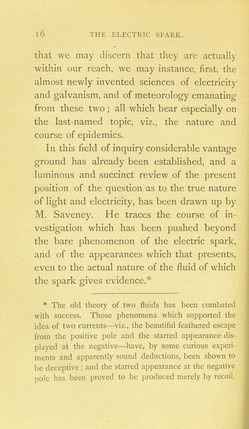 % that we may discern that they are actually within our reach, we may instance, first, the almost newly invented sciences of electricity and galvanism, and of meteorology emanating from these two ; all which bear especially on the last-named topic, viz., the nature and course of epidemics. In this field of inquiry considerable vantage ground has already been established, and a luminous and succinct review of the present position of the question as to the true nature of light and electricity, has been drawn up by M. Saveney. He traces the course of in- vestigation which has been pushed beyond the bare phenomenon of the electric spark, and of the appearances which that presents, even to the actual nature of the fluid of which the spark gives evidence/'5' * The old theory of two fluids has been combated with success. Those phenomena which supported the idea of two currents—viz., the beautiful feathered escape from the positive pole and the starred appearance dis- played at the negative—have, by some curious experi- ments and apparently sound deductions, been shown to be deceptive; and the starred appearance at the negative pole has been proved to be produced merely by recoil,