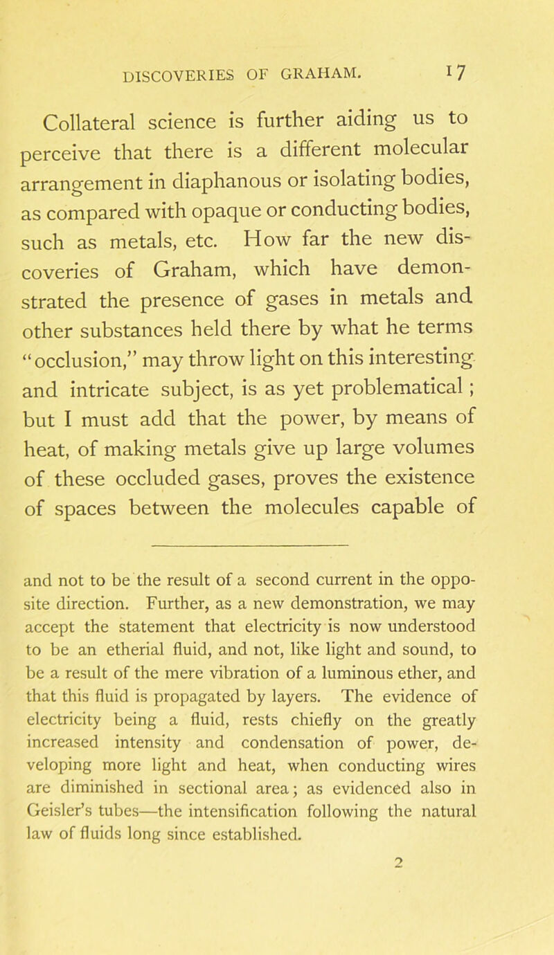 Collateral science is further aiding us to perceive that there is a different molecular arrangement in diaphanous or isolating bodies, as compared with opaque or conducting bodies, such as metals, etc. How far the new dis- coveries of Graham, which have demon- strated the presence of gases in metals and other substances held there by what he terms “occlusion,” may throw light on this interesting and intricate subject, is as yet problematical; but I must add that the power, by means of heat, of making metals give up large volumes of these occluded gases, proves the existence of spaces between the molecules capable of and not to be the result of a second current in the oppo- site direction. Further, as a new demonstration, we may accept the statement that electricity is now understood to be an etherial fluid, and not, like light and sound, to be a result of the mere vibration of a luminous ether, and that this fluid is propagated by layers. The evidence of electricity being a fluid, rests chiefly on the greatly increased intensity and condensation of power, de- veloping more light and heat, when conducting wires are diminished in sectional area; as evidenced also in Geisler’s tubes—the intensification following the natural law of fluids long since established.