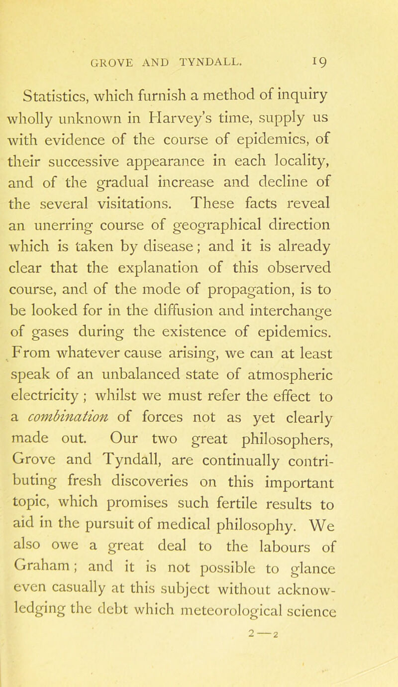 Statistics, which furnish a method of inquiry wholly unknown in Harvey’s time, supply us with evidence of the course of epidemics, of their successive appearance in each locality, and of the gradual increase and decline of the several visitations. These facts reveal an unerring course of geographical direction which is taken by disease; and it is already clear that the explanation of this observed course, and of the mode of propagation, is to be looked for in the diffusion and interchange of gases during the existence of epidemics. From whatever cause arising, we can at least speak of an unbalanced state of atmospheric electricity ; whilst we must refer the effect to a combination of forces not as yet clearly made out. Our two great philosophers, Grove and Tyndall, are continually contri- buting fresh discoveries on this important topic, which promises such fertile results to aid in the pursuit of medical philosophy. We also owe a great deal to the labours of Graham; and it is not possible to glance even casually at this subject without acknow- ledging the debt which meteorological science