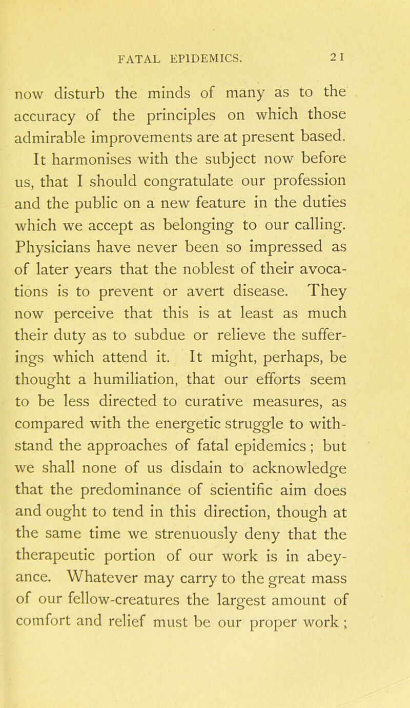 now disturb the minds of many as to the accuracy of the principles on which those admirable improvements are at present based. It harmonises with the subject now before us, that I should congratulate our profession and the public on a new feature in the duties which we accept as belonging to our calling. Physicians have never been so impressed as of later years that the noblest of their avoca- tions is to prevent or avert disease. They now perceive that this is at least as much their duty as to subdue or relieve the suffer- ings which attend it. It might, perhaps, be thought a humiliation, that our efforts seem to be less directed to curative measures, as compared with the energetic struggle to with- stand the approaches of fatal epidemics ; but we shall none of us disdain to acknowledge that the predominance of scientific aim does and ought to tend in this direction, though at the same time we strenuously deny that the therapeutic portion of our work is in abey- ance. Whatever may carry to the great mass of our fellow-creatures the largest amount of comfort and relief must be our proper work;