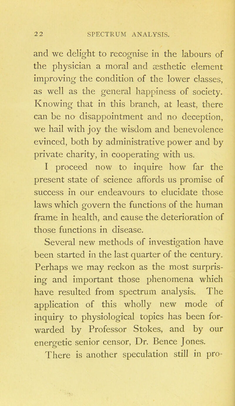 and we delight to recognise in the labours of the physician a moral and aesthetic element improving the condition of the lower classes, as well as the general happiness of society. Knowing that in this branch, at least, there can be no disappointment and no deception, we hail with joy the wisdom and benevolence evinced, both by administrative power and by private charity, in cooperating with us. I proceed now to inquire how far the present state of science affords us promise of success in our endeavours to elucidate those laws which govern the functions of the human frame in health, and cause the deterioration of those functions in disease. Several new methods of investigation have been started in the last quarter of the century. Perhaps we may reckon as the most surpris- ing and important those phenomena which have resulted from spectrum analysis. The application of this wholly new mode of inquiry to physiological topics has been for- warded by Professor Stokes, and by our energetic senior censor, Dr. Bence Jones. There is another speculation still in pro-