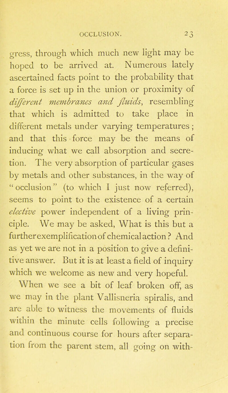 OCCLUSION. gress, through which much new light may be hoped to be arrived at. Numerous lately ascertained facts point to the probability that a force is set up in the union or proximity of different membranes a7id fluids, resembling that which is admitted to take place in different metals under varying temperatures ; and that this force may be the means of inducing what we call absorption and secre- tion. The very absorption of particular gases by metals and other substances, in the way of “ occlusion ” (to which I just now referred), seems to point to the existence of a certain elective power independent of a living prin- ciple. We may be asked, What is this but a further exemplification of chemical action ? And as yet we are not in a position to give a defini- tive answer. But it is at least a field of inquiry which we welcome as new and very hopeful. When we see a bit of leaf broken off, as we may in the plant Vallisneria spiralis, and are able to witness the movements of fluids within the minute cells following a precise and continuous course for hours after separa- tion from the parent stem, all going on with-