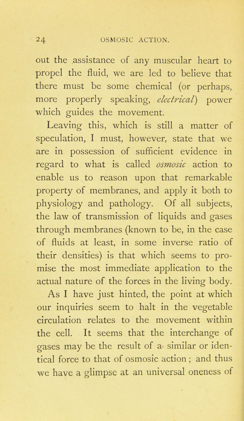 out the assistance of any muscular heart to propel the fluid, we are led to believe that there must be some chemical (or perhaps, more properly speaking, electrical) power which guides the movement. Leaving this, which is still a matter of speculation, I must, however, state that we are in possession of sufficient evidence in regard to what is called osmosic action to enable us to reason upon that remarkable property of membranes, and apply it both to physiology and pathology. Of all subjects, the law of transmission of liquids and gases through membranes (known to be, in the case of fluids at least, in some inverse ratio of their densities) is that which seems to pro- mise the most immediate application to the actual nature of the forces in the living body. As I have just hinted, the point at which our inquiries seem to halt in the vegetable circulation relates to the movement within the cell. It seems that the interchange of gases may be the result of a^ similar or iden- tical force to that of osmosic action ; and thus we have a glimpse at an universal oneness of