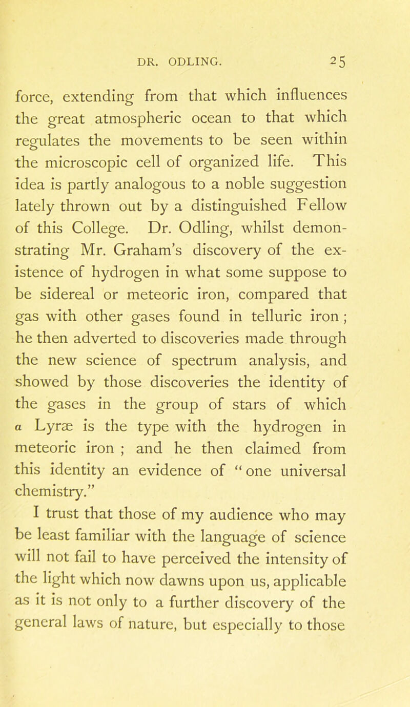 force, extending from that which influences the great atmospheric ocean to that which regulates the movements to be seen within the microscopic cell of organized life. This idea is partly analogous to a noble suggestion lately thrown out by a distinguished Fellow of this College. Dr. Odling, whilst demon- strating Mr. Graham’s discovery of the ex- istence of hydrogen in what some suppose to be sidereal or meteoric iron, compared that gas with other gases found in telluric iron ; he then adverted to discoveries made through the new science of spectrum analysis, and showed by those discoveries the identity of the gases in the group of stars of which a Lyrse is the type with the hydrogen in meteoric iron ; and he then claimed from this identity an evidence of “ one universal chemistry.” I trust that those of my audience who may be least familiar with the language of science will not fail to have perceived the intensity of the light which now dawns upon us, applicable as it is not only to a further discovery of the general laws of nature, but especially to those