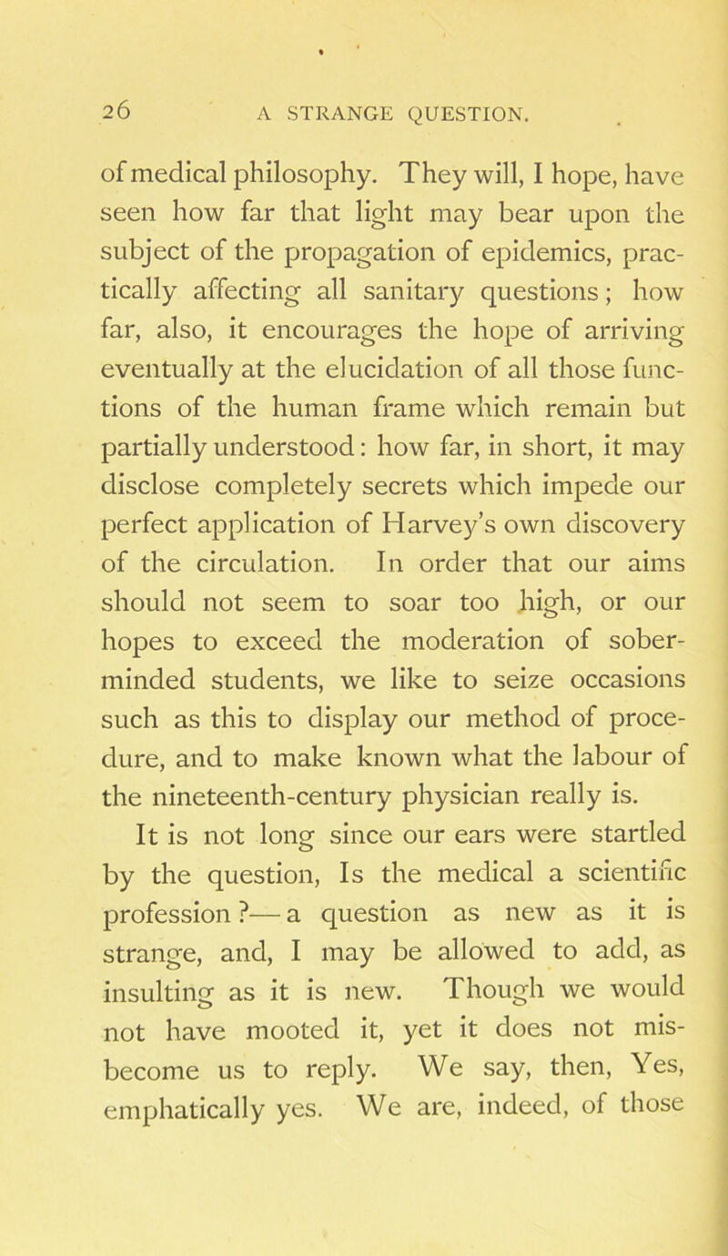 A STRANGE QUESTION. of medical philosophy. They will, I hope, have seen how far that light may bear upon the subject of the propagation of epidemics, prac- tically affecting all sanitary questions; how far, also, it encourages the hope of arriving eventually at the elucidation of all those func- tions of the human frame which remain but partially understood: how far, in short, it may disclose completely secrets which impede our perfect application of Harvey’s own discovery of the circulation. In order that our aims should not seem to soar too high, or our hopes to exceed the moderation of sober- minded students, we like to seize occasions such as this to display our method of proce- dure, and to make known what the labour of the nineteenth-century physician really is. It is not lone since our ears were startled by the question, Is the medical a scientific profession ?— a question as new as it is strange, and, I may be allowed to add, as insulting as it is new. Though we would not have mooted it, yet it does not mis- become us to reply. We say, then, Yes, emphatically yes. We are, indeed, of those