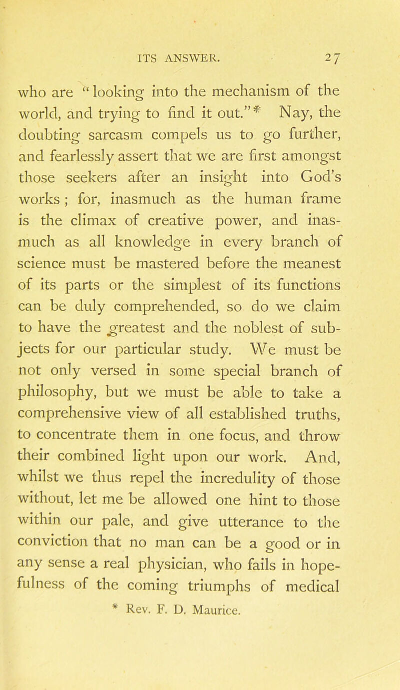 who are “ looking: into the mechanism of the world, and trying to find it out.”* Nay, the doubting sarcasm compels us to go further, and fearlessly assert that we are first amongst those seekers after an insight into God’s works ; for, inasmuch as the human frame is the climax of creative power, and inas- much as all knowledge in every branch of science must be mastered before the meanest of its parts or the simplest of its functions can be duly comprehended, so do we claim to have the greatest and the noblest of sub- jects for our particular study. We must be not only versed in some special branch of philosophy, but we must be able to take a comprehensive view of all established truths, to concentrate them in one focus, and throw their combined light upon our work. And, whilst we thus repel the incredulity of those without, let me be allowed one hint to those within our pale, and give utterance to the conviction that no man can be a good or in any sense a real physician, who fails in hope- fulness of the coming triumphs of medical * Rev. F. D. Maurice.