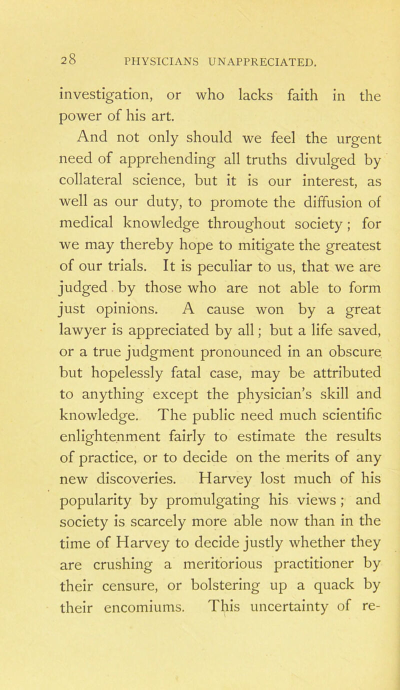 PHYSICIANS UNAPPRECIATED. investigation, or who lacks faith in the power of his art. And not only should we feel the urgent need of apprehending all truths divulged by collateral science, but it is our interest, as well as our duty, to promote the diffusion of medical knowledge throughout society; for we may thereby hope to mitigate the greatest of our trials. It is peculiar to us, that we are judged by those who are not able to form just opinions. A cause won by a great lawyer is appreciated by all; but a life saved, or a true judgment pronounced in an obscure but hopelessly fatal case, may be attributed to anything except the physician’s skill and knowledge. The public need much scientific enlightenment fairly to estimate the results of practice, or to decide on the merits of any new discoveries. Harvey lost much of his popularity by promulgating his views ; and society is scarcely more able now than in the time of Harvey to decide justly whether they are crushing a meritorious practitioner by their censure, or bolstering up a quack by their encomiums. This uncertainty of re-