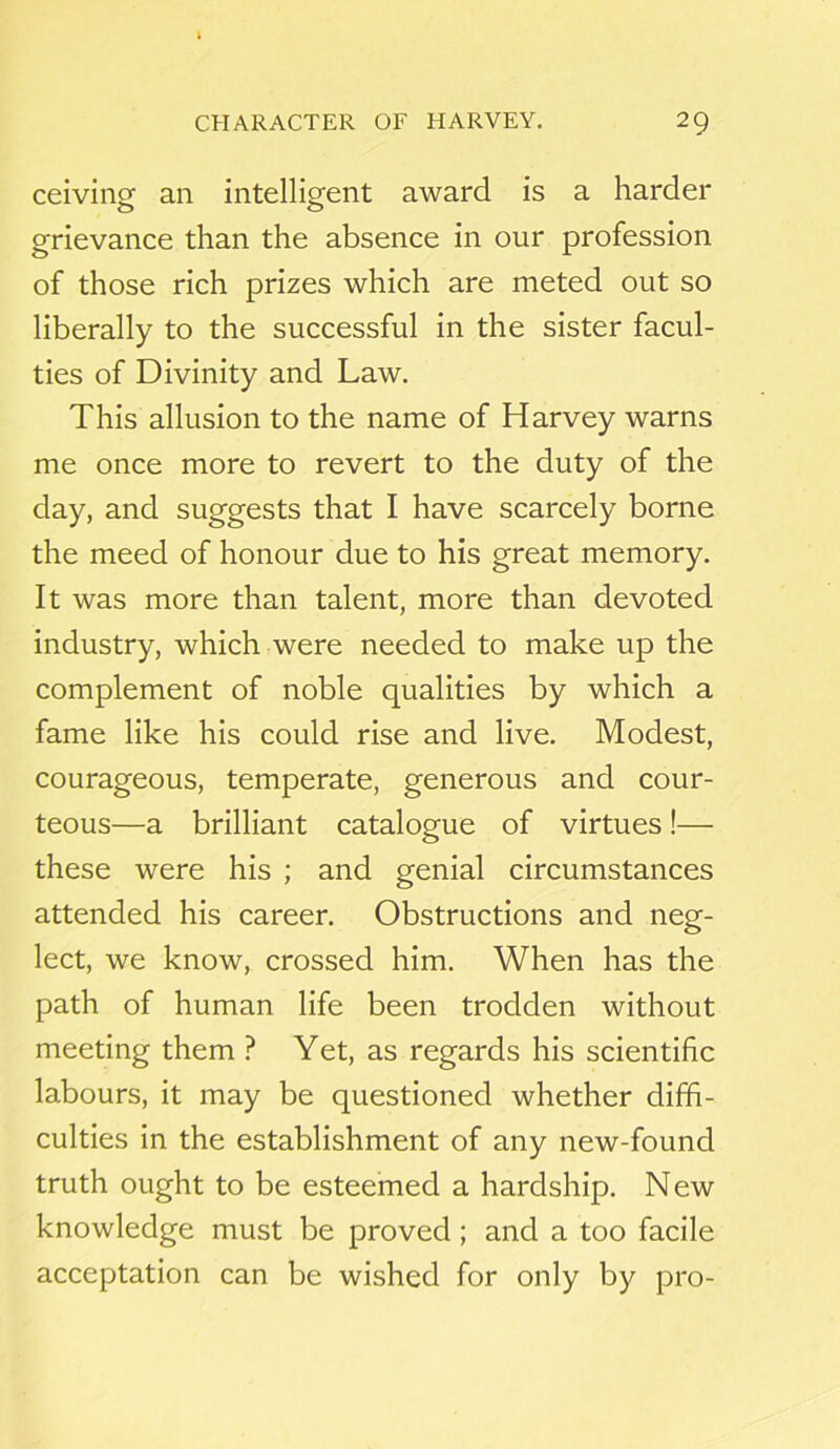 ceiving an intelligent award is a harder grievance than the absence in our profession of those rich prizes which are meted out so liberally to the successful in the sister facul- ties of Divinity and Law. This allusion to the name of Harvey warns me once more to revert to the duty of the day, and suggests that I have scarcely borne the meed of honour due to his great memory. It was more than talent, more than devoted industry, which were needed to make up the complement of noble qualities by which a fame like his could rise and live. Modest, courageous, temperate, generous and cour- teous—a brilliant catalogue of virtues!— these were his ; and genial circumstances attended his career. Obstructions and neg- lect, we know, crossed him. When has the path of human life been trodden without meeting them ? Yet, as regards his scientific labours, it may be questioned whether diffi- culties in the establishment of any new-found truth ought to be esteemed a hardship. New knowledge must be proved ; and a too facile acceptation can be wished for only by pro-