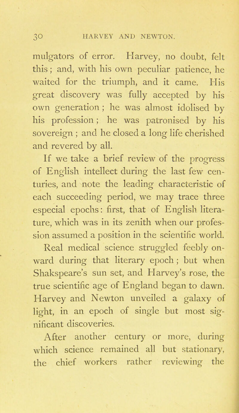 mulgators of error. Harvey, no doubt, felt this; and, with his own peculiar patience, he waited for the triumph, and it came. His great discovery was fully accepted by his own generation ; he was almost idolised by his profession; he was patronised by his sovereign ; and he closed a long life cherished and revered by all. If we take a brief review of the progress of English intellect during the last few cen- turies, and note the leading characteristic of each succeeding period, we may trace three especial epochs: first, that of English litera- ture, which was in its zenith when our profes- sion assumed a position in the scientific world. Real medical science struggled feebly on- ward during that literary epoch ; but when Shakspeare’s sun set, and Elarvey’s rose, the true scientific age of England began to dawn. Idarvey and Newton unveiled a galaxy of light, in an epoch of single but most sig- nificant discoveries. After another century or more, during which science remained all but stationary, the chief workers rather reviewing the