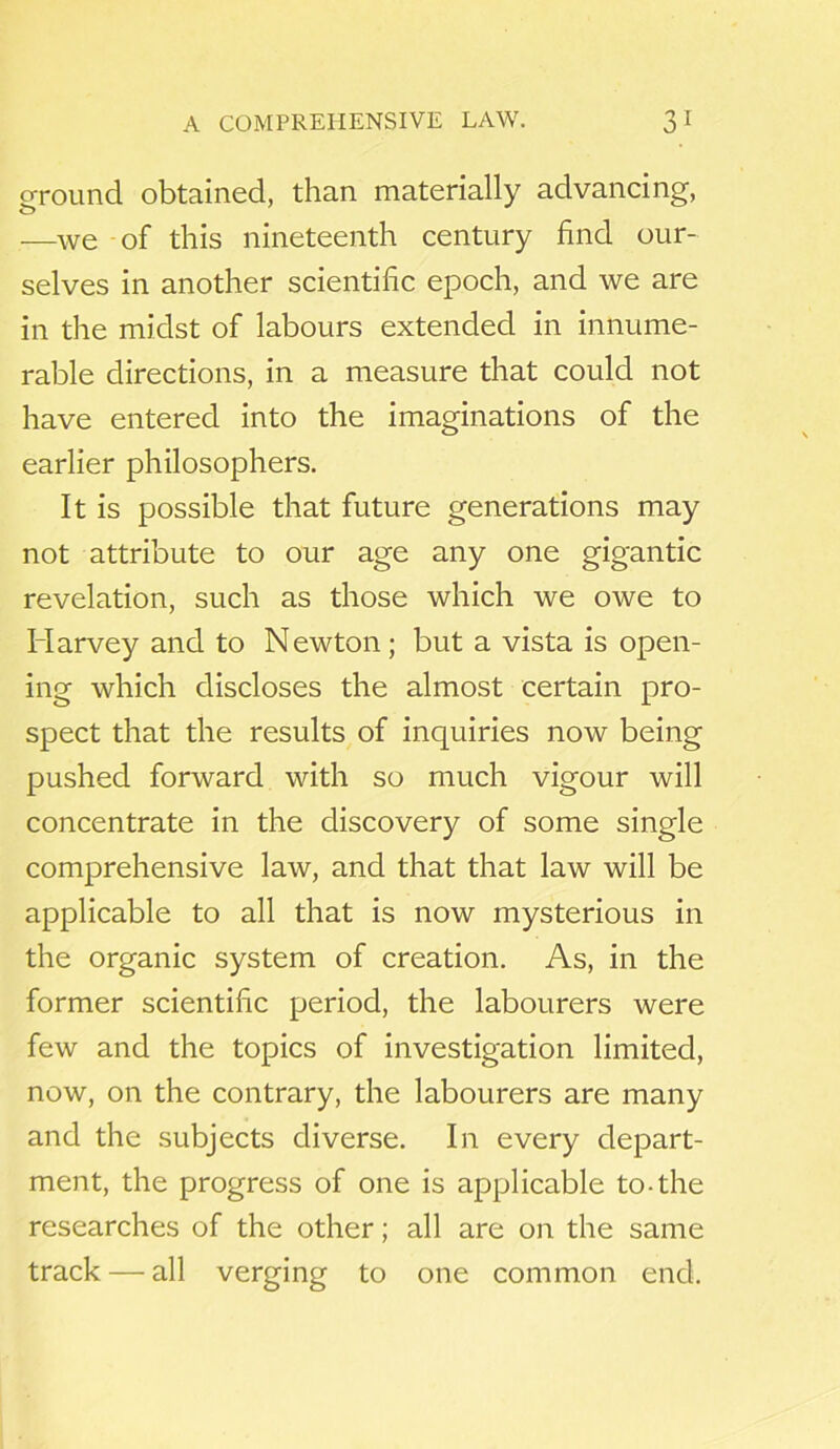 ground obtained, than materially advancing, —we of this nineteenth century find our- selves in another scientific epoch, and we are in the midst of labours extended in innume- rable directions, in a measure that could not have entered into the imaginations of the earlier philosophers. It is possible that future generations may not attribute to our age any one gigantic revelation, such as those which we owe to Harvey and to Newton; but a vista is open- ing which discloses the almost certain pro- spect that the results of inquiries now being pushed forward with so much vigour will concentrate in the discovery of some single comprehensive law, and that that law will be applicable to all that is now mysterious in the organic system of creation. As, in the former scientific period, the labourers were few and the topics of investigation limited, now, on the contrary, the labourers are many and the subjects diverse. In every depart- ment, the progress of one is applicable to-the researches of the other; all are on the same track — all verging to one common end.