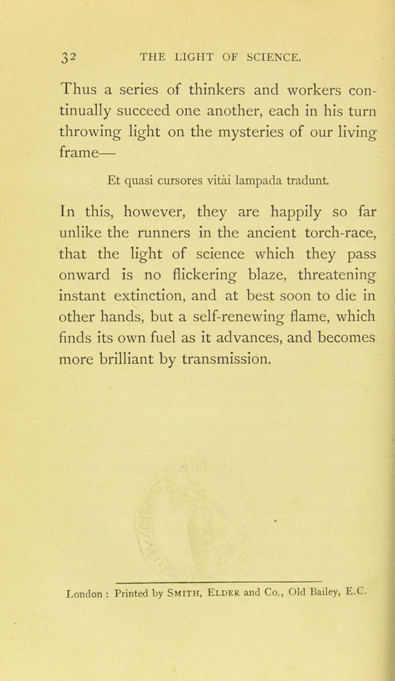 Thus a series of thinkers and workers con- tinually succeed one another, each in his turn throwing light on the mysteries of our living frame— Et quasi cursores vitai lampada tradunt. In this, however, they are happily so far unlike the runners in the ancient torch-race, that the light of science which they pass onward is no flickering blaze, threatening instant extinction, and at best soon to die in other hands, but a self-renewing flame, which finds its own fuel as it advances, and becomes more brilliant by transmission. London : Printed by Smith, Elder and Co., Old Bailey, E.C.