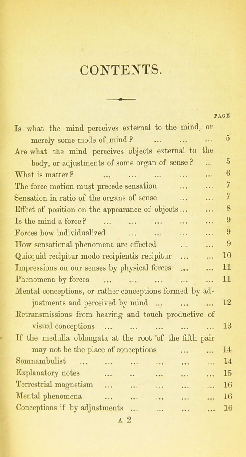 CONTENTS. PAGE Is what the mind perceives external to the mind, or merely some mode of mind ? ... ... ... 5 Are what the mind perceives objects external to the body, or adjustments of some organ of sense ? ... 5 What is matter ? ... ... ... ... ... 6 The force motion must precede sensation ... ... 7 Sensation in ratio of the organs of sense ... ... 7 Effect of position on the appearance of objects... ... 8 Is the mind a force? ... ... ... ... ... 9 Forces how individualized ... ... ... ... 9 How sensational phenomena are effected ... ... 9 Quicquid recipitur modo recipientis recipitur ... ... 10 Impressions on our senses by physical forces ... ... 11 Phenomena by forces ... ... ... ... ... 11 Mental conceptions, or rather conceptions formed by ad- justments and perceived by mind ... ... ... 12 Eetransmissions from hearing and touch productive of visual conceptions ... ... ... ... ... 13 If the medulla oblongata at the root ‘of the fifth pair may not be the place of conceptions ... ... 14 Somnambulist ... ... ... ... ... ... 14 Explanatory notes ... .. ... ... ... 15 Terrestrial magnetism ... ... ... ... ... 16 Mental phenomena ... ... ... ... ... 16 Conceptions if by adjustments ... ... ... ... 16 A 2