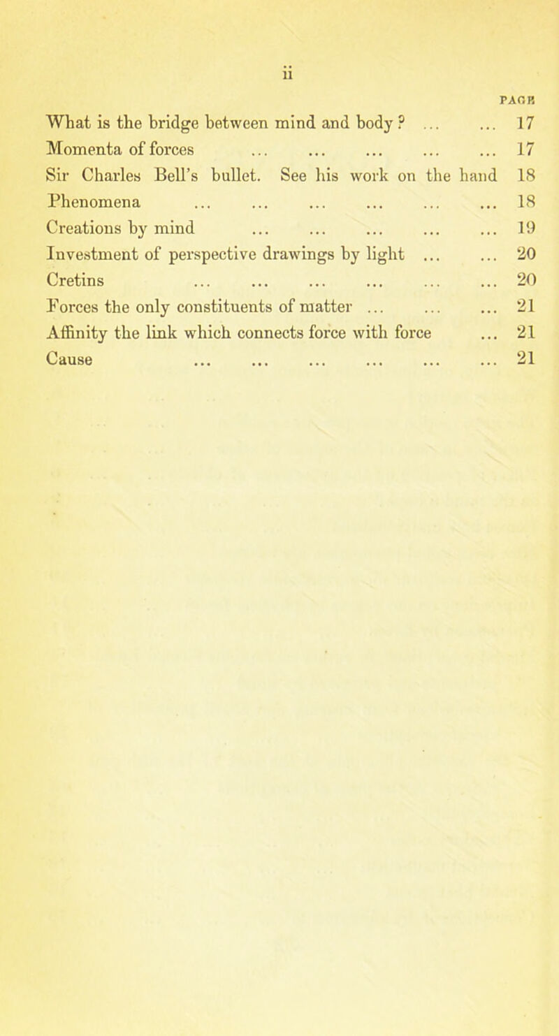 u FAOB What is the bridge between mind and body ? ... ... 17 Momenta of forces ... ... ... ... ... 17 Sir Charles Bell’s bullet. See his work on the hand 18 Phenomena ... ... ... ... ... ... 18 Creations by mind ... ... ... ... ... 19 Investment of perspective drawings by light ... ... 20 Cretins ... ... ... ... ... ... 20 Forces the only constituents of matter ... ... ... 21 Affinity the link which connects force with force ... 21 Cause ... ... ... ... ... ... 21