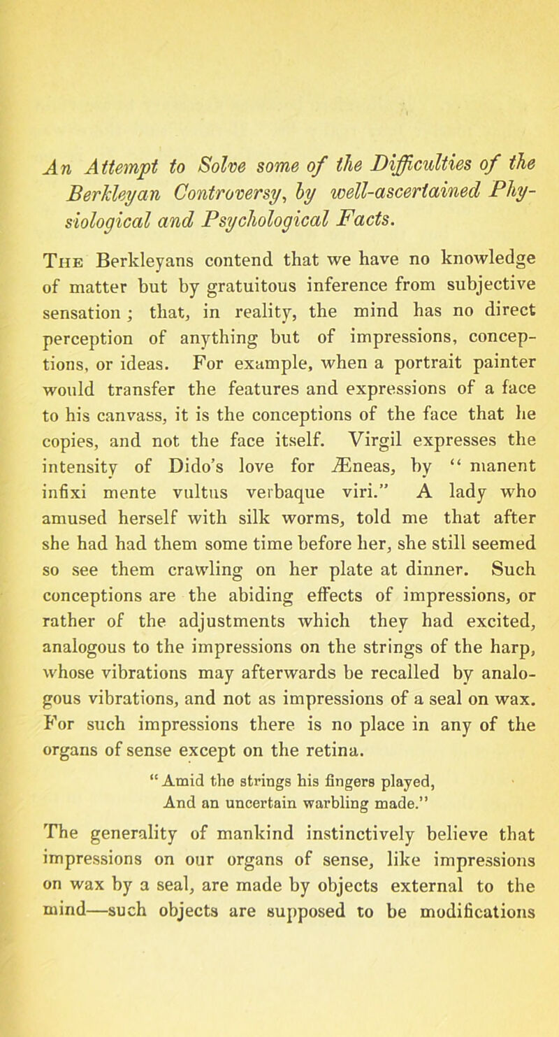 An Attempt to Solve some of the Difficulties of the Berkleyan Controversy, by well-ascertained Phy- siological and Psychological Facts. The Berkleyans contend that we have no knowledge of matter but by gratuitous inference from subjective sensation; that, in reality, the mind has no direct perception of anything but of impressions, concep- tions, or ideas. For example, when a portrait painter would transfer the features and expressions of a face to his canvass, it is the conceptions of the face that he copies, and not the face itself. Virgil expresses the intensity of Dido’s love for .ZEneas, by “ manent infixi mente vultns verbaque viri.” A lady who amused herself with silk worms, told me that after she had had them some time before her, she still seemed so see them crawling on her plate at dinner. Such conceptions are the abiding effects of impressions, or rather of the adjustments which they had excited, analogous to the impressions on the strings of the harp, whose vibrations may afterwards be recalled by analo- gous vibrations, and not as impressions of a seal on wax. For such impressions there is no place in any of the organs of sense except on the retina. 11 Amid the strings his fingers played, And an uncertain warbling made.” The generality of mankind instinctively believe that impressions on our organs of sense, like impressions on wax by a seal, are made by objects external to the mind—such objects are supposed to be modifications