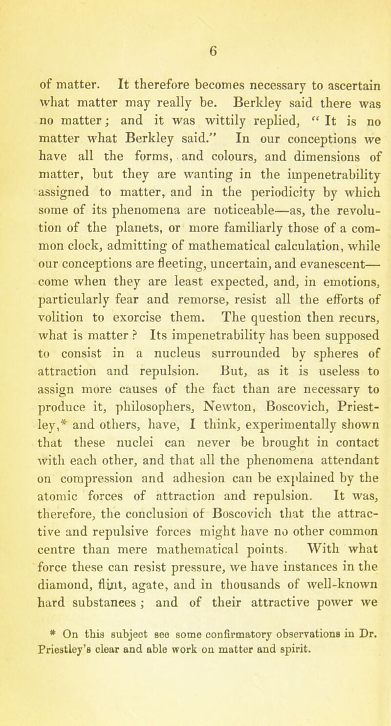 of matter. It therefore becomes necessary to ascertain what matter may really be. Berkley said there was no matter; and it was wittily replied, “ It is no matter what Berkley said.” In our conceptions we have all the forms, and colours, and dimensions of matter, but they are wanting in the impenetrability assigned to matter, and in the periodicity by which some of its phenomena are noticeable—as, the revolu- tion of the planets, or more familiarly those of a com- mon clock, admitting of mathematical calculation, while our conceptions are fleeting, uncertain, and evanescent— come when they are least expected, and, in emotions, particularly fear and remorse, resist all the efforts of volition to exorcise them. The question then recurs, what is matter ? Its impenetrability has been supposed to consist in a nucleus surrounded by spheres of attraction and repulsion. But, as it is useless to assign more causes of the fact than are necessary to produce it, philosophers, Newton, Boscovich, Priest- ley,* and others, have, I think, experimentally shown that these nuclei can never be brought in contact with each other, and that all the phenomena attendant on compression and adhesion can be explained by the atomic forces of attraction and repulsion. It was, therefore, the conclusion of Boscovich that the attrac- tive and repulsive forces might have no other common centre than mere mathematical points. With what force these can resist pressure, we have instances in the diamond, flint, agate, and in thousands of well-known hard substanees; and of their attractive power we # On this subject see some confirmatory observations in Dr. Priestley’s clear and able work on matter and spirit.