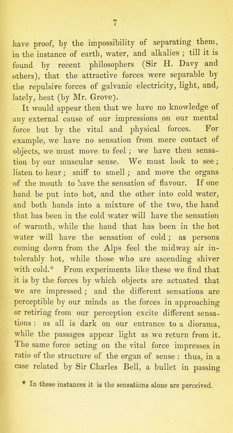 have proof, by the impossibility of separating them, in the instance of earth, water, and alkalies ; till it is found by recent philosophers (Sir H. Davy and others), that the attractive forces were separable by the repulsive forces of galvanic electricity, light, and, lately, heat (by Mr. Grove). It would appear then that we have no knowledge of any external cause of our impressions on our mental force but by the vital and physical forces. For example, we have no sensation from mere contact of objects, we must move to feel; we have then sensa- tion by our muscular sense. We must look to see; listen to hear; sniff to smell; and move the organs of the mouth to have the sensation of flavour. If one hand be put into hot, and the other into cold water, and both hands into a mixture of the two, the hand that has been in the cold water will have the sensation of warmth, while the hand that has been in the hot water will have the sensation of cold; as persons coming down from the Alps feel the midway air in- tolerably hot, while those who are ascending shiver with cold.* From experiments like these we find that it is by the forces by which objects are actuated that we are impressed; and the different sensations are perceptible by our minds as the forces in approaching or retiring from our perception excite different sensa- tions : as all is dark on our entrance to a diorama, while the passages appear light as we return from it. The same force acting on the vital force impresses in ratio of the structure of the organ of sense : thus, in a case related by Sir Charles Bell, a bullet in passing * In these instances it is the sensations alone are perceived.