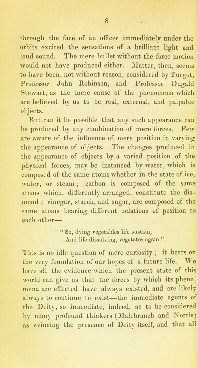 through the face of an officer immediately under the orbits excited the sensations of a brilliant light and loud sound. The mere bullet without the force motion would not have produced either. Matter, then, seems to have been, not without reason, considered by Turgot, Professor John Robinson, and Professor Dugald Stewart, as the mere cause of the phenomena which are believed by us to be real, external, and palpable objects. But can it be possible that any such appearance can be produced by any combination of mere forces. Few are aware of the influence of mere position in varying the appearance of objects. The changes produced in the appearance of objects by a varied position of the physical forces, may be instanced by water, which is composed of the same atoms whether in the state of ice, water, or steam; carbon is composed of the same atoms which, differently arranged, constitute the dia- mond ; vinegar, starch, and sugar, are composed of the same atoms bearing different relations of position to each other— “ So, dying vegetables life sustain. And life dissolving, vegetates again.” This is no idle question of mere curiosity ; it bears on the very foundation of our hopes of a future life. W e have all the evidence which the present state of this world can give us that the forces by which its pheno- mena are effected have always existed, and are likely always to continue to exist—the immediate agents of the Deity, so immediate, indeed, as to be considered bv many profound thinkers (Malebranch and Norris) as evincing the presence of Deity itself, and that all