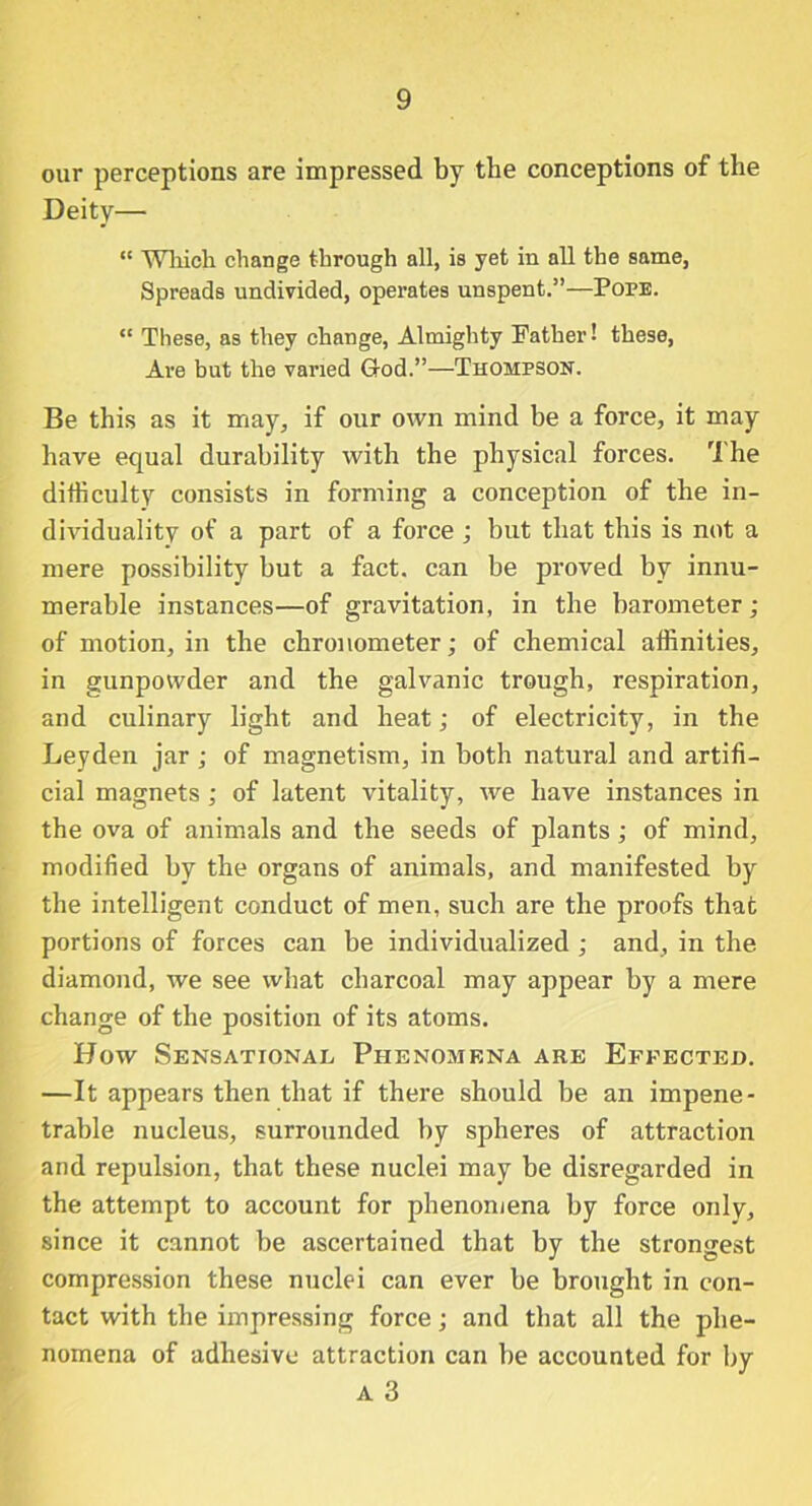 our perceptions are impressed by the conceptions of the Deity— “ Which change through all, is yet in all the same, Spreads undivided, operates unspent.”—Pope. “ These, as they change, Almighty Father! these, Are but the varied God.”—Thompson. Be this as it may, if our own mind be a force, it may have equal durability with the physical forces. The difficulty consists in forming a conception of the in- dividuality of a part of a force ; but that this is not a mere possibility but a fact, can be proved by innu- merable instances—of gravitation, in the barometer; of motion, in the chronometer; of chemical affinities, in gunpowder and the galvanic trough, respiration, and culinary light and heat; of electricity, in the Leyden jar ; of magnetism, in both natural and artifi- cial magnets ; of latent vitality, we have instances in the ova of animals and the seeds of plants; of mind, modified by the organs of animals, and manifested by the intelligent conduct of men, such are the proofs that portions of forces can be individualized ; and, in the diamond, we see what charcoal may appear by a mere change of the position of its atoms. How Sensational Phenomena are Effected. —It appears then that if there should be an impene- trable nucleus, surrounded by spheres of attraction and repulsion, that these nuclei may be disregarded in the attempt to account for phenomena by force only, since it cannot be ascertained that by the strongest compression these nuclei can ever be brought in con- tact with the impressing force; and that all the phe- nomena of adhesive attraction can be accounted for by a 3