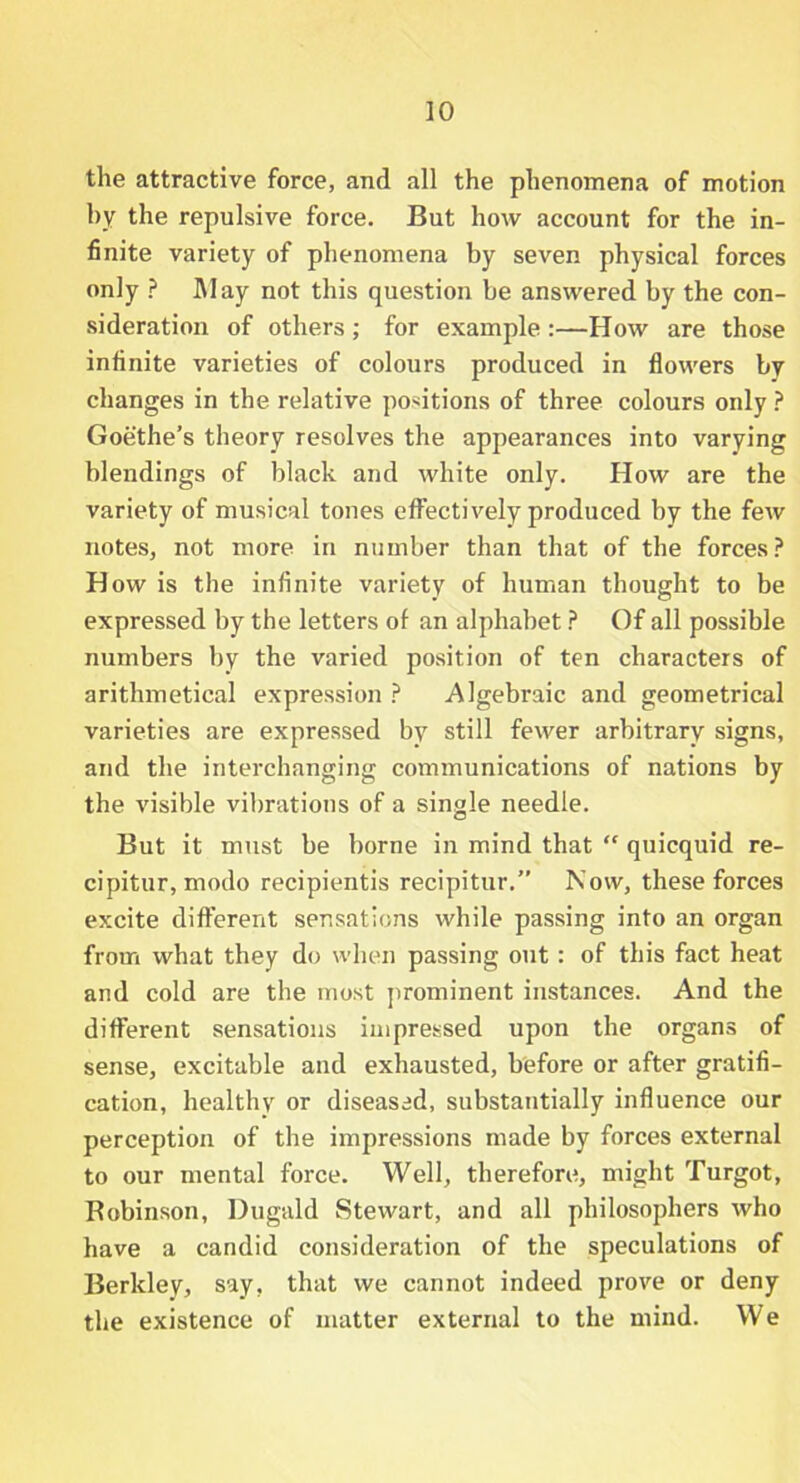 the attractive force, and all the phenomena of motion by the repulsive force. But how account for the in- finite variety of phenomena by seven physical forces only ? May not this question be answered by the con- sideration of others; for example :—How are those infinite varieties of colours produced in flowers by changes in the relative positions of three colours only ? Goethe’s theory resolves the appearances into varying blendings of black and white only. How are the variety of musical tones effectively produced by the few notes, not more in number than that of the forces? How is the infinite variety of human thought to be expressed by the letters of an alphabet ? Of all possible numbers by the varied position of ten characters of arithmetical expression ? Algebraic and geometrical varieties are expressed by still fewer arbitrary signs, and the interchanging communications of nations by the visible vibrations of a single needle. But it must be borne in mind that “ quicquid re- cipitur, modo recipientis recipitur.” Now, these forces excite different sensations while passing into an organ from what they do when passing ont : of this fact heat and cold are the most prominent instances. And the different sensations impressed upon the organs of sense, excitable and exhausted, before or after gratifi- cation, healthy or diseased, substantially influence our perception of the impressions made by forces external to our mental force. Well, therefore, might Turgot, Robinson, Dugald Stewart, and all philosophers who have a candid consideration of the speculations of Berkley, say, that we cannot indeed prove or deny the existence of matter external to the mind. We
