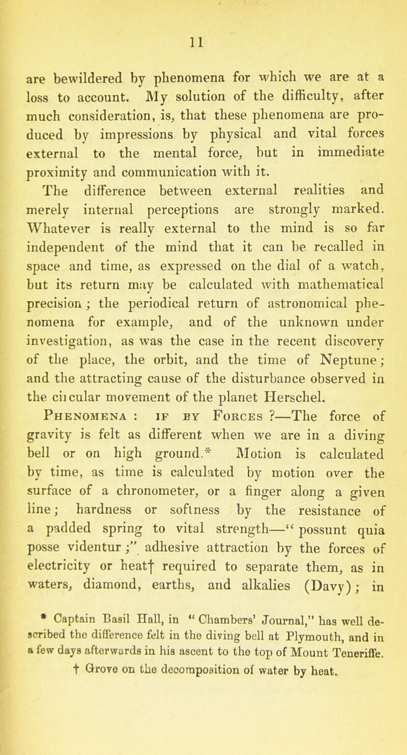 are bewildered by phenomena for which we are at a loss to account. My solution of the difficulty, after much consideration, is, that these phenomena are pro- duced by impressions by physical and vital forces external to the mental force, but in immediate proximity and communication with it. The difference between external realities and merely internal perceptions are strongly marked. Whatever is really external to the mind is so far independent of the mind that it can be recalled in space and time, as expressed on the dial of a watch, but its return may be calculated with mathematical precision ; the periodical return of astronomical phe- nomena for example, and of the unknown under investigation, as was the case in the recent discovery of the place, the orbit, and the time of Neptune; and the attracting cause of the disturbance observed in the ciicular movement of the planet Herschel. Phenomena : if by Forces ?—The force of gravity is felt as different when we are in a diving bell or on high ground.* Motion is calculated by time, as time is calculated by motion over the surface of a chronometer, or a finger along a given line; hardness or softness by the resistance of a padded spring to vital strength—“ possunt quia posse videntur adhesive attraction by the forces of electricity or heatf required to separate them, as in waters, diamond, earths, and alkalies (Davy); in • Captain Basil Hall, in “Chambers’ Journal,” has well de- scribed the difference felt in the diving bell at Plymouth, and in a few days afterwards in his ascent to the top of Mount Teneriffe. t Grove on the decomposition of water by heat.